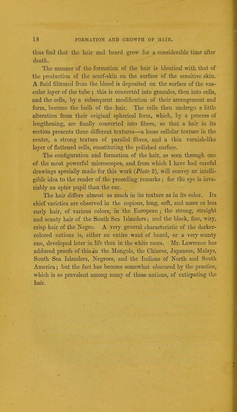 thus find that the hair and beard grow for a considerable time after death. The manner of the formation of the hair is identical with that of the production of the scarf-skin on the surface of the sensitive skin. A fluid filtrated from the blood is deposited on the surface of the vas- cular layer of the tube ; this is converted into granules, then into cells, and the cells, by a subsequent modification of their arrangement and form, become the bulb of the hair. The cells then undergo a little alteration from their original spherical form, which, by a process of lengthening, are finally converted into fibres, so that a hair in its section presents three different textures—a loose cellular texture in the centre, a strong texture of parallel fibres, and a thin varnish-like layer of flattened cells, constituting the polished surface. The configuration and formation of the hair, as seen through one of the most powerful microscopes, and from which I have had careful drawings specially made for this work (Plate 2), will convey an intelli- gible idea to the reader of the preceding remarks ; for the eye is inva- riably an apter pupil than the ear. The hair differs almost as much in its texture as in its color. Its chief varieties are observed in the copious, long, soft, and more or less curly hair, of various colors, in the European; the strong, straight and scanty hair of the South Sea Islanders; and the black, fine, wiry, crisp hair of the Negro. A very general characteristic of the darker- colored nations is, either an entire want of beard, or a very scanty one, developed later in life than in the white races. Mr. Lawrence has adduced proofs of this in the Mongols, the Chinese, Japanese, Malays, South Sea Islanders, Negroes, and the Indians of North and South America; but the fact has become somewhat obscured by the practice, which is so prevalent among many of these nations, of extirpating the hair.