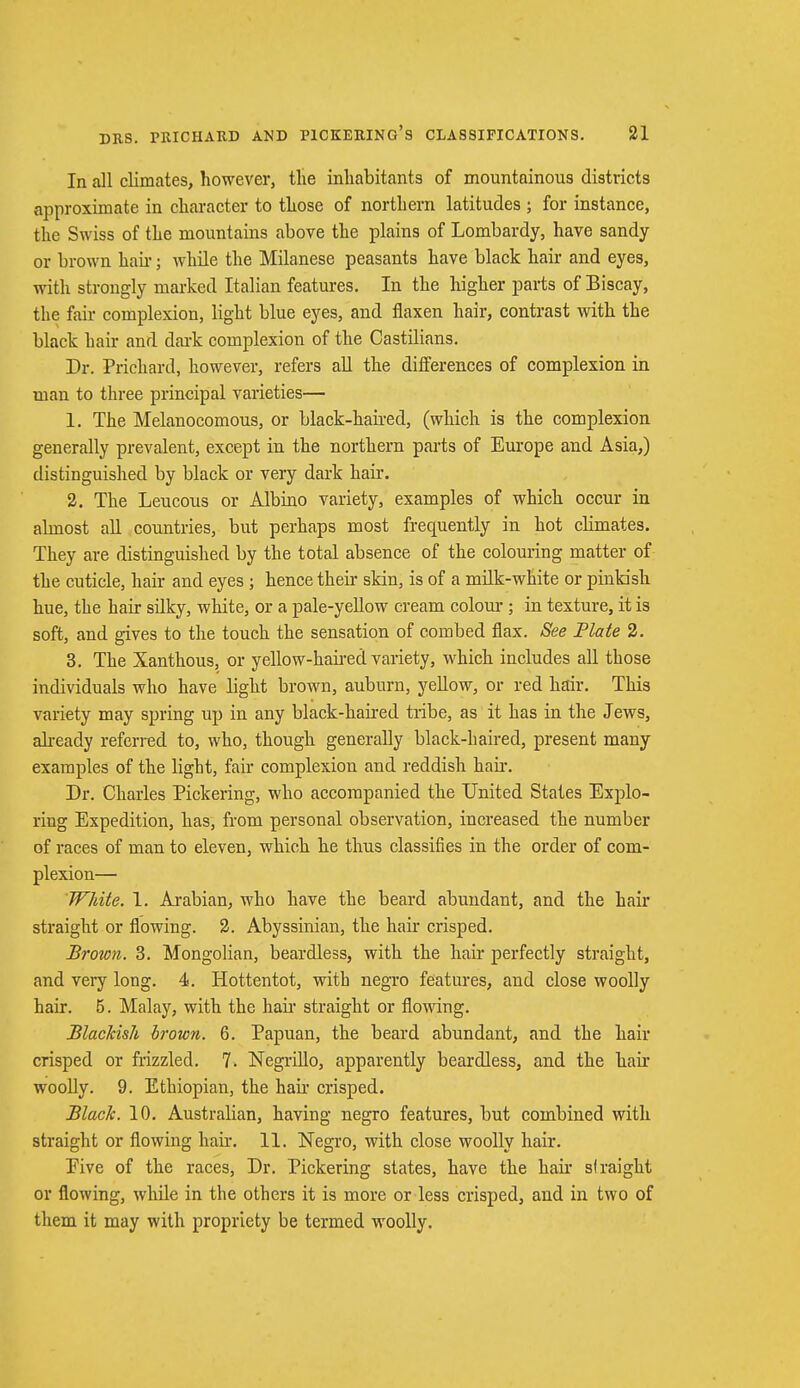 In all climates, however, the inhabitants of mountainous districts approximate in character to those of northern latitudes ; for instance, the Swiss of the mountains above the plains of Lombardy, have sandy or brown hah'; while the Milanese peasants have black hair and eyes, with strongly marked Italian features. In the higher parts of Biscay, the fair complexion, light blue eyes, and flaxen hair, contrast with the black hair and dark complexion of the Castilians. Dr. Prichard, however, refers all the differences of complexion in man to three principal varieties— 1. The Melanocomous, or black-kaired, (which is the complexion generally prevalent, except in the northern parts of Europe and Asia,) distinguished by black or very dark hair. 2. The Leucous or Albino variety, examples of which occur in almost all countries, but perhaps most frequently in hot chmates. They are distinguished by the total absence of the colouring matter of the cuticle, hair and eyes ; hence their skin, is of a milk-white or pinkish hue, the hair silky, white, or a pale-yellow cream colour ; in texture, it is soft, and gives to the touch the sensation of combed flax. See Plate 2. 3. The Xanthous, or yellow-haired variety, which includes all those individuals who have light brown, auburn, yellow, or red hair. This variety may spring up in any black-haired tribe, as it has in the Jews, already referred to, who, though generally black-haired, present many examples of the light, fair complexion and reddish hair. Dr. Charles Pickering, who accompanied the United States Explo- ring Expedition, has, from personal observation, increased the number of races of man to eleven, which he thus classifies in the order of com- plexion— White. 1. Arabian, who have the beard abundant, and the hair straight or flowing. 2. Abyssinian, the hair crisped. Brown. 3. Mongolian, beardless, with the hair perfectly straight, and very long. 4. Hottentot, with negro features, and close woolly hair. 5. Malay, with the hah- straight or flowing. Blackis.li brown. 6. Papuan, the beard abundant, and the hair crisped or frizzled. 7. Negrillo, apparently beardless, and the hair woolly. 9. Ethiopian, the hair crisped. Black. 10. Australian, having negro features, but combined with straight or flowing hair. 11. Negro, with close woolly hair. Eive of the races, Dr. Pickering states, have the hair straight or flowing, while in the others it is more or less crisped, and in two of them it may with propriety be termed woolly.