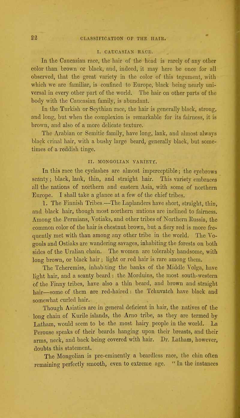 I. CAUCASIAN RAOB. In the Caucasian race, the hair of the head is rarely of any other color than brown or black, and, indeed, it may here be once for all observed, that the great variety in the color of this tegument, with which we are familiar, is confined to Europe, black being nearly uni- versal in every other part of the world. The hair on other parts of the body with the Caucasian family, is abundant. In the Turkish or Scythian race, the hair is generally black, strong, and long, but when the complexion is remarkable for its fairness, it is brown, and also of a more delicate texture. The Arabian or Semitic family, have long, lank, and almost always black erinal hair, with a bushy large beard, generally black, but some- times of a reddish tinge. II. MONGOLIAN VARIETY. In this race the eyelashes are almost imperceptible; the eyebrows scanty; black, lank, thin, and straight hair. This variety embraces all the nations of northern and eastern Asia, with some of northern Europe. I shall take a glance at a few of the chief tribes. 1. The Finnish Tribes.—The Laplanders have short, straight, thin, and black hair, though most northern nations are inclined to fairness. Among the Permians, Votiaks, and other tribes of Northern Eussia, the common color of the hair is chestnut brown, but a fiery red is more fre- quently met with than among any other tribe in the world. The Vo- gouls and Ostiaks are wandering savages, inhabiting the forests on both sides of the Uralian chain. The women are tolerably handsome, with long brown, or black hair ; light or red hair is rare among them. The Tcheremiss, inhabiting the banks of the Middle Volga, have light hair, and a scanty beard: the Morduins, the most south-western of the Einny tribes, have also a thin beard, and brown and straight hair—some of them are red-haired: the Tchuvatch have black and somewhat curled hair. Though Asiatics are in general deficient in hair, the natives of the long chain of Kurile islands, the Arno tribe, as they are termed by Latham, would seem to be the most hairy people in the world. La Perouse speaks of their beards hanging upon their breasts, and their arms, neck, and back being covered with hair. Dr. Latham, however, doubts this statement. The Mongolian is pre-eminently a beardless race, the chin often remaining perfectly smooth, even to extreme age.  In the instances