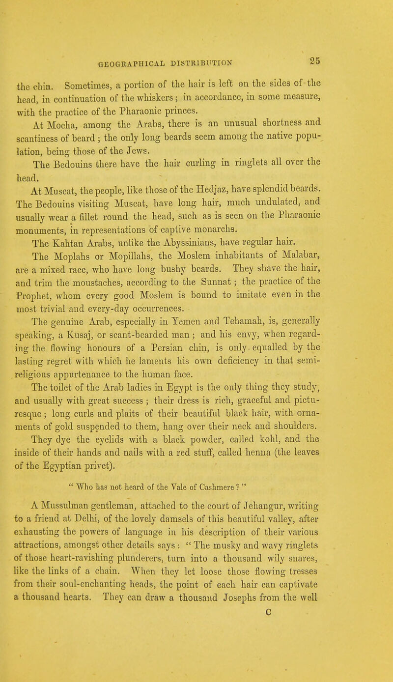 the eliin. Sometimes, a portion of the hair is left on the sides of the head, in continuation of the whiskers; in accordance, in some measure, with the practice of the Pharaonic princes. At Mocha, among the Arabs, there is an unusual shortness and scantiness of beard; the only long beards seem among the native popu- lation, being those of the Jews. The Bedouins there have the hair curling in ringlets all over the head. At Muscat, the people, like those of the Hedjaz, have splendid beards. The Bedouins visiting Muscat, have long hair, much undulated, and usually wear a fillet round the head, such as is seen on the Pharaonic monuments, in representations of captive monarchs. The Kahtan Arabs, unlike the Abyssinians, have regular hair. The Moplahs or Mopillahs, the Moslem inhabitants of Malabar, are a mixed race, who have long bushy beards. They shave the hair, and trim the moustaches, according to the Sunnat; the practice of the Prophet, whom every good Moslem is bound to imitate even in the most trivial and every-day occurrences. The genuine Arab, especially in Temen and Tehamah, is, generally speaking, a Kusaj, or scant-bearded man ; and his envy, when regard- ing the flowing honours of a Persian chin, is only equalled by the lasting regret with which he laments his own deficiency in that semi- religious appurtenance to the human face. The toilet of the Arab ladies in Egypt is the only thing they study, and usually with great success ; their dress is rich, graceful and pictu- resque ; long curls and plaits of their beautiful black hair, with orna- ments of gold suspended to them, hang over their neck and shoulders. They dye the eyelids with a black powder, called kohl, and the inside of their hands and nails with a red stuff, called henna (the leaves of the Egyptian privet).  Who has not heard of the Vale of Cashmere ?  A Mussulman gentleman, attached to the court of Jehangur, writing to a friend at Delhi, of the lovely damsels of this beautiful valley, after exhausting the powers of language in his description of their various attractions, amongst other details says :  The musky and wavy ringlets of those heart-ravishing plunderers, turn into a thousand wily snares, like the links of a chain. When they let loose those flowing tresses from their soul-enchanting heads, the point of each hair can captivate a thousand hearts. They can draw a thousand Josephs from the well C