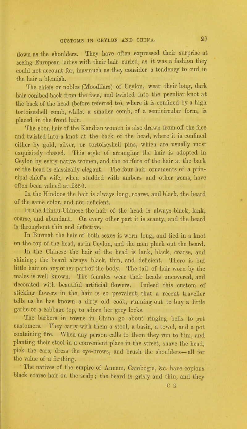 CtfSTOMS IN CEYLON AND CHINA. down as the shoulders. They have often expressed their surprise at seeing European ladies with their hair curled, as it was a fashion they could not account for, inasmuch as they consider a tendency to curl in the hair a blemish. The chiefs or nobles (Moodliars) of Ceylon, wear their long, dark hair combed back from the face, and twisted into the peculiar knot at the back of the head (before referred to), where it is confined by a high tortoiseshell comb, whilst a smaller comb, of a semicircular form, is placed in the front hair. The ebon hair of the Kandian women is also drawn from off the face and twisted into a knot at the back of the head, where it is confined either by gold, silver, or tortoiseshell pins, which are usually most exquisitely chased. This style of arranging the hair is adopted in Ceylon by every native women, and the coiffure of the hair at the back of the head is classically elegant. The four hair ornaments of a prin- cipal chief's wife, when studded with ambers and. other gems, have often been valued at £250. In the Hindoos the hair is always long, coarse, and black, the beard of the same color, and not deficient. In the Hindu-Chinese the hair of the head is always black, lank, coarse, and abundant. On every other part it is scanty, and the beard is throughout thin and defective. In Burmah the hair of both sexes is worn long, and tied in a knot on the top of the head, as in Ceylon, and the men pluck out the beard. In the Chinese the hah' of the head is lank, blackj coarse, and. shining; the beard always black, thin, and deficient. There is but little hair on any other part of the body. The tail of hair worn by the males is well known. The females wear their heads uncovered, and decorated with beautiful artificial flowers. Indeed this custom of sticking flowers in the hair is 30 prevalent, that a recent traveller tells us he has known a dirty old cook, running out to buy a little garlic or a cabbage top, to adorn her grey locks. The barbers in towns in China go about ringing bells to get customers. They carry with them a stool, a basin, a towel, and a pot containing fire. When any person calls to them they run to him, arrd planting their stool in a convenient place in the street, shave the head, pick the ears, dress the eyebrows, and brush the shoulders—all for the value of a farthing. The natives of the empire of Annam, Cambogia, &c. have copious black coarse hair on the scalp; the beard is grisly and thin, and they C 2