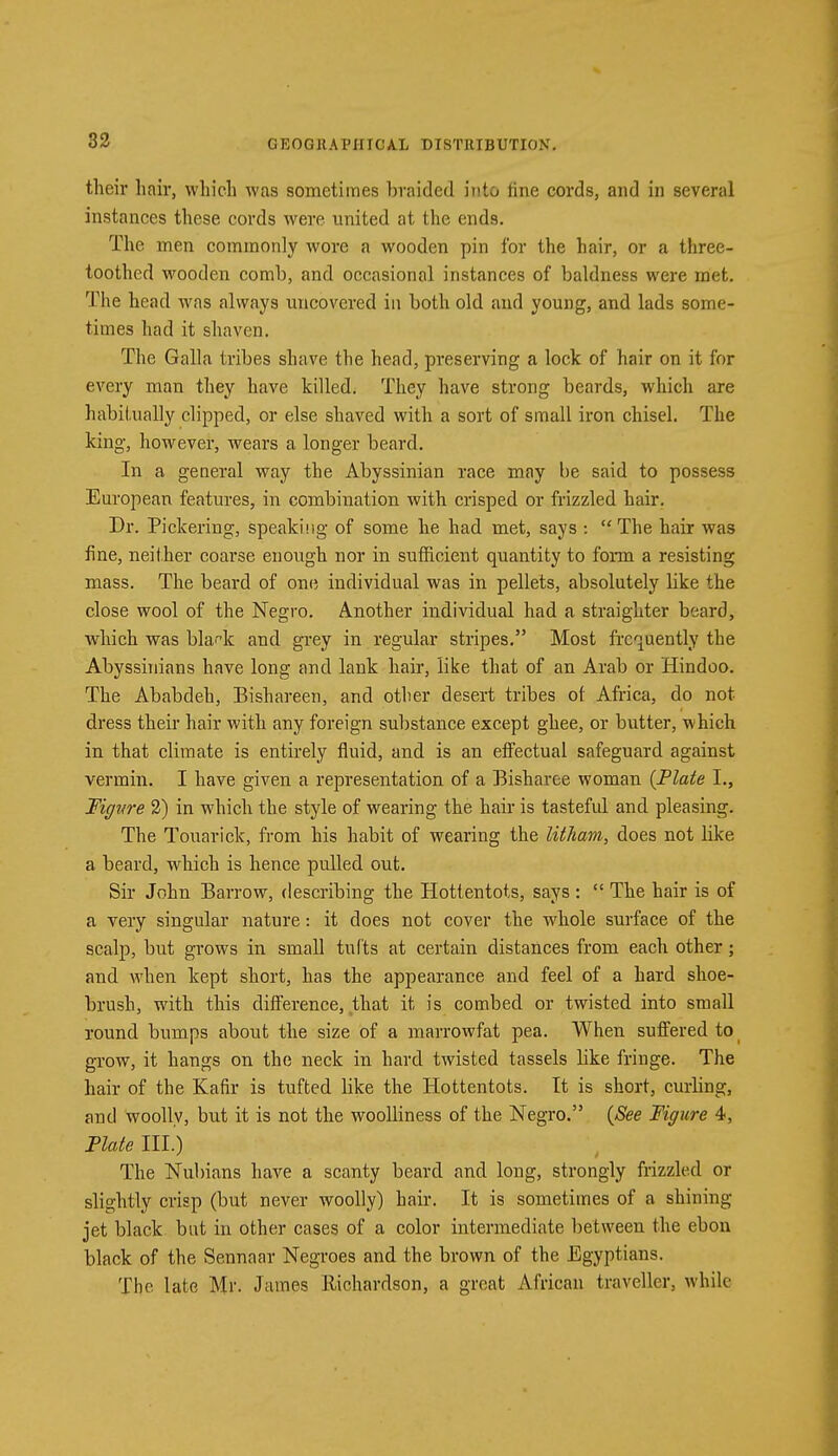 their hair, which was sometimes braided into line cords, and in several instances these cords were united at the ends. The men commonly wore a wooden pin for the hair, or a three- toothed wooden comb, and occasional instances of baldness were met. The head was always uncovered in both old and young, and lads some- times had it shaven. The Galla tribes shave the head, preserving a lock of hair on it for every man they have killed. They have strong beards, which are habitually clipped, or else shaved with a sort of small iron chisel. The king, however, wears a longer beard. In a general way the Abyssinian race may be said to possess European features, in combination with crisped or frizzled hair. Dr. Pickering, speaking of some he had met, says :  The hair was fine, neither coarse enough nor in sufficient quantity to form a resisting mass. The beard of one individual was in pellets, absolutely like the close wool of the Negro. Another individual had a straighter beard, which was bla^k and grey in regular stripes. Most frequently the Abyssinians have long and lank hair, like that of an Arab or Hindoo. The Ababdeh, Bishareen, and other desert tribes of Africa, do not- dress their hair with any foreign substance except ghee, or butter, which in that climate is entirely fluid, and is an effectual safeguard against vermin. I have given a representation of a Bisharee woman {Plate L, Figure 2) in which the style of wearing the hair is tasteful and pleasing. The Touarick, from his habit of wearing the litham, does not like a beard, which is hence pulled out. Sir John Barrow, describing the Hottentots, says:  The hair is of a very singular nature: it does not cover the whole surface of the scalp, but grows in small tufts at certain distances from each other; and when kept short, has the appearance and feel of a hard shoe- brush, with this difference, that it is combed or twisted into small round bumps about the size of a marrowfat pea. When suffered to grow, it hangs on the neck in hard twisted tassels like fringe. The hair of the Kafir is tufted like the Hottentots. It is short, curling, and woolly, but it is not the woolliness of the Negro. (See Figure 4, Plate III.) The Nubians have a scanty beard and long, strongly frizzled or slightly crisp (but never woolly) hair. It is sometimes of a shining- jet black but in other cases of a color intermediate between the ebon black of the Sennaar Negroes and the brown of the Egyptians. The late Mr. James Richardson, a great African traveller, while