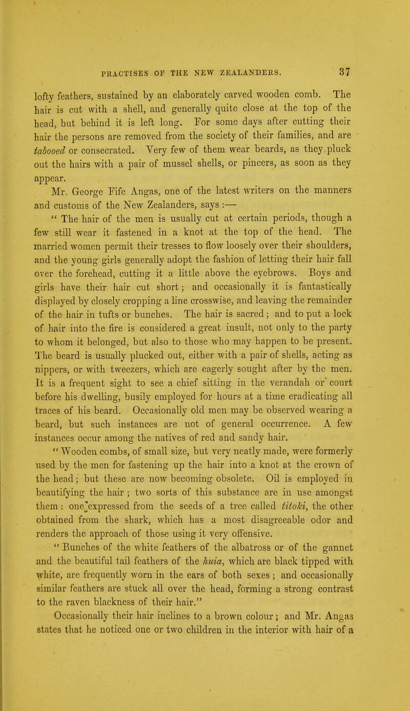 lofty feathers, sustained by an elaborately carved wooden comb. The hair is cut with a shell, and generally quite close at the top of the head, but behind it is left long. For some days after cutting their hair the persons are removed from the society of their families, and are tabooed or consecrated. Very few of them wear beards, as they pluck out the hairs with a pair of mussel shells, or pincers, as soon as they appear. Mr. George Fife Angas, one of the latest writers on the manners and customs of the New Zealanders, says :—  The hair of the men is usually cut at certain periods, though a few still wear it fastened in a knot at the top of the head. The married women permit their tresses to flow loosely over their shoulders, and the young girls generally adopt the fashion of letting their hair fall over the forehead, cutting it a little above the eyebrows. Boys and girls have their hair cut short; and occasionally it is fantastically displayed by closely cropping a line crosswise, and leaving the remainder of the hah- in tufts or bunches. The hair is sacred; and to put a lock of hair into the fire is considered a great insult, not only to the party to whom it belonged, but also to those who may happen to be present. The beard is usually plucked out, either with a pair of shells, acting as nippers, or with tweezers, which are eagerly sought after by the men. It is a frequent sight to see a chief sitting in the verandah or court before his dwelling, busily employed for hours at a time eradicating all traces of his beard. Occasionally old men may be observed wearing a beard, but such instances are not of general occurrence. A few instances occur among the natives of red and sandy hair.  Wooden combs, of small size, but very neatly made, were formerly used by the men for fastening up the hair into a knot at the crown of the head; but these are now becoming obsolete. Oil is employed in beautifying the hah'; two sorts of this substance are in use amongst them : onejexpressed from the seeds of a tree called titoki, the other obtained from the shark, which has a most disagreeable odor and renders the approach of those using it very offensive.  Bunches of the white feathers of the albatross or of the gannet and the beautiful tail feathers of the Jiuia, which are black tipped with white, are frequently worn in the ears of both sexes ; and occasionally similar feathers are stuck all over the head, forming a strong contrast to the raven blackness of their hair. Occasionally their hair inclines to a brown colour; and Mr. Angas states that he noticed one or two children in the interior with hair of a