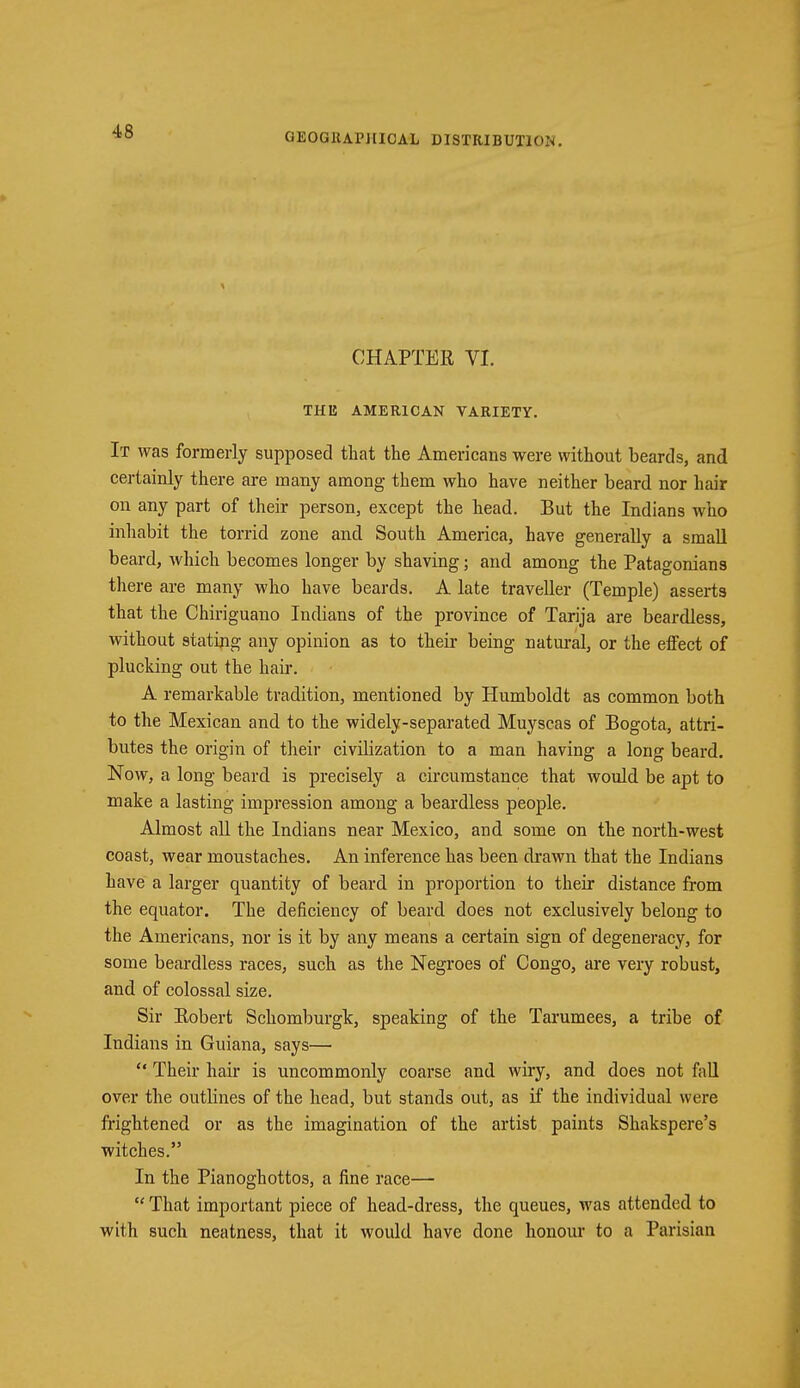 CHAPTER VI. THE AMERICAN VARIETY. It was formerly supposed that the Americans were without beards, and certainly there are many among them who have neither beard nor hair on any part of their person, except the head. But the Indians who inhabit the torrid zone and South America, have generally a small beard, which becomes longer by shaving; and among the Patagonians there are many who have beards. A late traveller (Temple) asserts that the Chiriguano Indians of the province of Tarija are beardless, without stating any opinion as to their being natural, or the effect of plucking out the hair. A remarkable tradition, mentioned by Humboldt as common both to the Mexican and to the widely-separated Muyscas of Bogota, attri- butes the origin of their civilization to a man having a long beard. Now, a long beard is precisely a circumstance that would be apt to make a lasting impression among a beardless people. Almost all the Indians near Mexico, and some on the north-west coast, wear moustaches. An inference has been drawn that the Indians have a larger quantity of beard in proportion to their distance from the equator. The deficiency of beard does not exclusively belong to the Americans, nor is it by any means a certain sign of degeneracy, for some beardless races, such as the Negroes of Congo, are very robust, and of colossal size. Sir Robert Schomburgk, speaking of the Tarumees, a tribe of Indians in Guiana, says—  Their hair is uncommonly coarse and wiry, and does not fall over the outlines of the head, but stands out, as if the individual were frightened or as the imagination of the artist paints Shakspere's witches. In the Pianoghottos, a fine race—  That important piece of head-dress, the queues, was attended to with such neatness, that it would have done honour to a Parisian