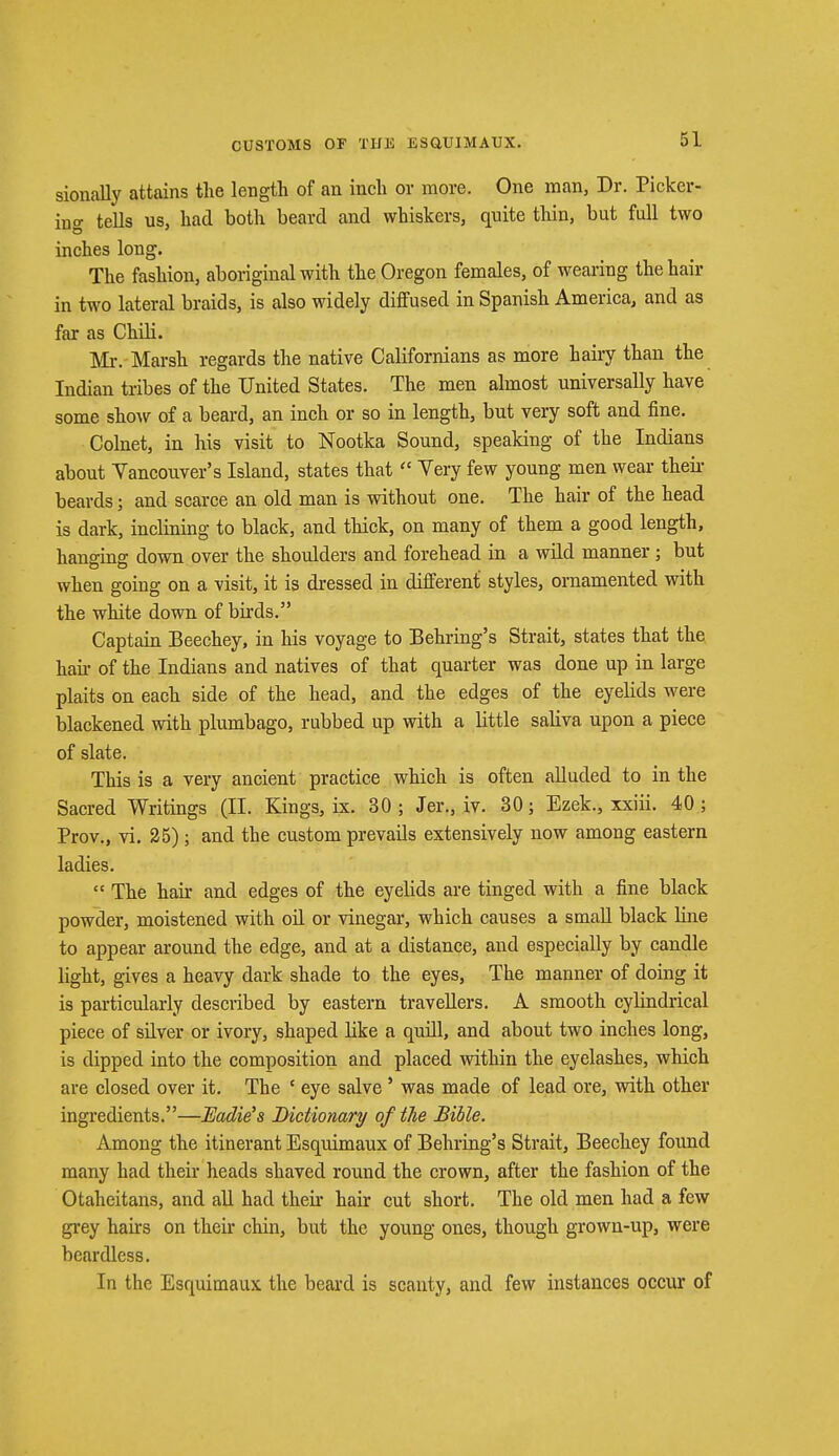 sionally attains the length of an inch or more. One man, Dr. Picker- ing tells us, had both beard and whiskers, quite thin, but full two inches long. The fashion, aboriginal with the Oregon females, of wearing the hair in two lateral braids, is also widely diffused in Spanish America, and as far as Chili. Mr. Marsh regards the native Californians as more hairy than the Indian tribes of the United States. The men almost universally have some show of a beard, an inch or so in length, but very soft and fine. Colnet, in his visit to Nootka Sound, speaking of the Indians about Vancouver's Island, states that  Very few young men wear their beards; and scarce an old man is without one. The hair of the head is dark, inclining to black, and thick, on many of them a good length, hanging down over the shoulders and forehead in a wild manner; but when going on a visit, it is dressed in different styles, ornamented with the white down of birds. Captain Beechey, in his voyage to Behring's Strait, states that the hah- of the Indians and natives of that quarter was done up in large plaits on each side of the head, and the edges of the eyelids were blackened with plumbago, rubbed up with a little saliva upon a piece of slate. This is a very ancient practice which is often alluded to in the Sacred Writings (II. Kings, ix. 30 ; Jer., iv. 30; Ezek., xxiii. 40 ; Prov., vi. 25); and the custom prevails extensively now among eastern ladies.  The hah' and edges of the eyelids are tinged with a fine black powder, moistened with oil or vinegar, which causes a small black line to appear around the edge, and at a distance, and especially by candle light, gives a heavy dark shade to the eyes, The manner of doing it is particularly described by eastern travellers. A smooth cylindrical piece of silver or ivory, shaped bke a quill, and about two inches long, is dipped into the composition and placed within the eyelashes, which are closed over it. The ' eye salve ' was made of lead ore, with other ingredients.—Eddie's Dictionary of the Bible. Among the itinerant Esquimaux of Behring's Strait, Beechey found many had their heads shaved round the crown, after the fashion of the Otaheitans, and all had their hair cut short. The old men had a few grey hairs on their chin, but the young ones, though grown-up, were beardless. In the Esquimaux the beard is scanty, and few instances occur of