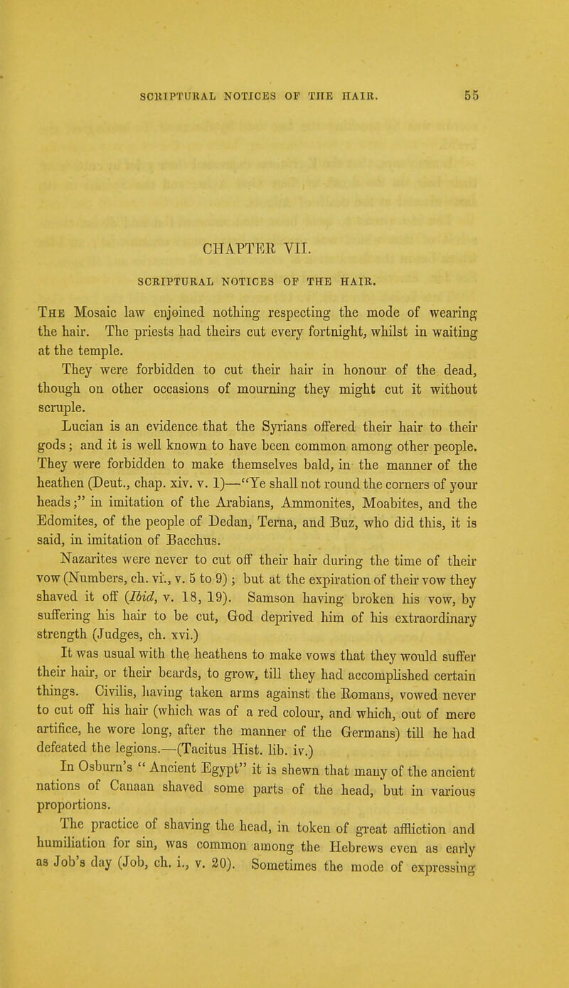 CHAPTER VII. SCRIPTURAL NOTICES OF THE HAIR. The Mosaic law enjoined nothing respecting the mode of wearing the hair. The priests had theirs cnt every fortnight, whilst in waiting at the temple. They were forbidden to cut their hair in honour of the dead, though on other occasions of mourning they might cut it without scruple. Lucian is an evidence that the Syrians offered their hair to their gods; and it is well known to have been common among other people. They were forbidden to make themselves bald, in the manner of the heathen (Deut., chap. xiv. v. 1)—Ye shall not round the corners of your headsin imitation of the Arabians, Ammonites, Moabites, and the Edomites, of the people of Dedan, Tema, and Buz, who did this, it is said, in imitation of Bacchus. Nazarites were never to cut off their hair during the time of their vow (Numbers, ch. vi., v. 5 to 9); but at the expiration of their vow they shaved it off (Ibid, v. 18, 19). Samson having broken his vow, by suffering his hair to be cut, God deprived him of his extraordinary strength (Judges, ch. xvi.) It was usual with the heathens to make vows that they would suffer their hah-, or their beards, to grow, till they had accomplished certain things. Civilis, having taken arms against the Bomans, vowed never to cut off his hair (which was of a red colour, and which, out of mere artifice, he wore long, after the manner of the Germans) till he had defeated the legions.—(Tacitus Hist. lib. iv.) In Osburn's  Ancient Egypt it is shewn that many of the ancient nations of Canaan shaved some parts of the head, but in various proportions. The practice of shaving the head, in token of great affliction and humiliation for sin, was common among the Hebrews even as early as Job's day (Job, ch. i., v. 20). Sometimes the mode of expressing