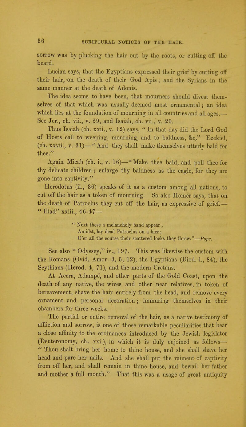sorrow was by plucking the hair out by the roots, or cutting off the beard. Lucian says, that the Egyptians expressed their grief by cutting off then- hair, on the death of their God Apis; and the Syrians in the same manner at the death of Adonis. The idea seems to have been, that mourners should divest them- selves of that which was usually deemed most ornamental; an idea which lies at the foundation of mourning in all countries and all ages.— See Jer., ch. vii., v. 29, and Isaiah, ch. vii., v. 20. Thus Isaiah (ch. xxii., v. 12) says,  In that day did the Lord God of Hosts call to weeping, mourning, and to baldness, &c, Ezekiel, (ch. xxvii., v. 31)— And they shall make themselves utterly bald for thee. Again Micah (ch. i., v. 16)—Make thee bald, and poll thee for thy delicate children; enlarge thy baldness as the eagle, for they are gone into captivity. Herodotus (ii., 36) speaks of it as a custom among all nations, to cut off the hair as a token of mourning. So also Homer says, that, on the death of Patroclus they cut off the hah-, as expressive of grief.—  Iliad xxiii., 46-47—  Next these a melancholy hand appear; Amidst, lay dead Patroclus on a bier; O'er all the course their scattered locks they threw.—Pope. See also  Odyssey, iv., 197. This was likewise the custom with the Romans (Ovid, Amor. 3, 5, 12), the Egyptians (Diod. i., 84), the Scythians (Herod. 4, 71), and the modern Cretans. At Accra, Adampe, and other parts of the Gold Coast, upon the death of any native, the wives and other near relatives, in token of bereavement, shave the hair entirely from the head, and remove every ornament and personal decoration; immuring themselves in their chambers for three weeks. The partial or entire removal of the hair, as a native testimony of affliction and sorrow, is one of those remarkable peculiarities that bear a close affinity to the ordinances introduced by the Jewish legislator (Deuteronomy, ch. xxi.), in which it is duly enjoined as follows—  Thou shalt bring her home to thine house, and she shall shave her head and pare her nails. And she shall put the raiment of captivity from off her, and shall remain in thine house, and bewail her father and mother a full month. That this was a usage of great antiquity