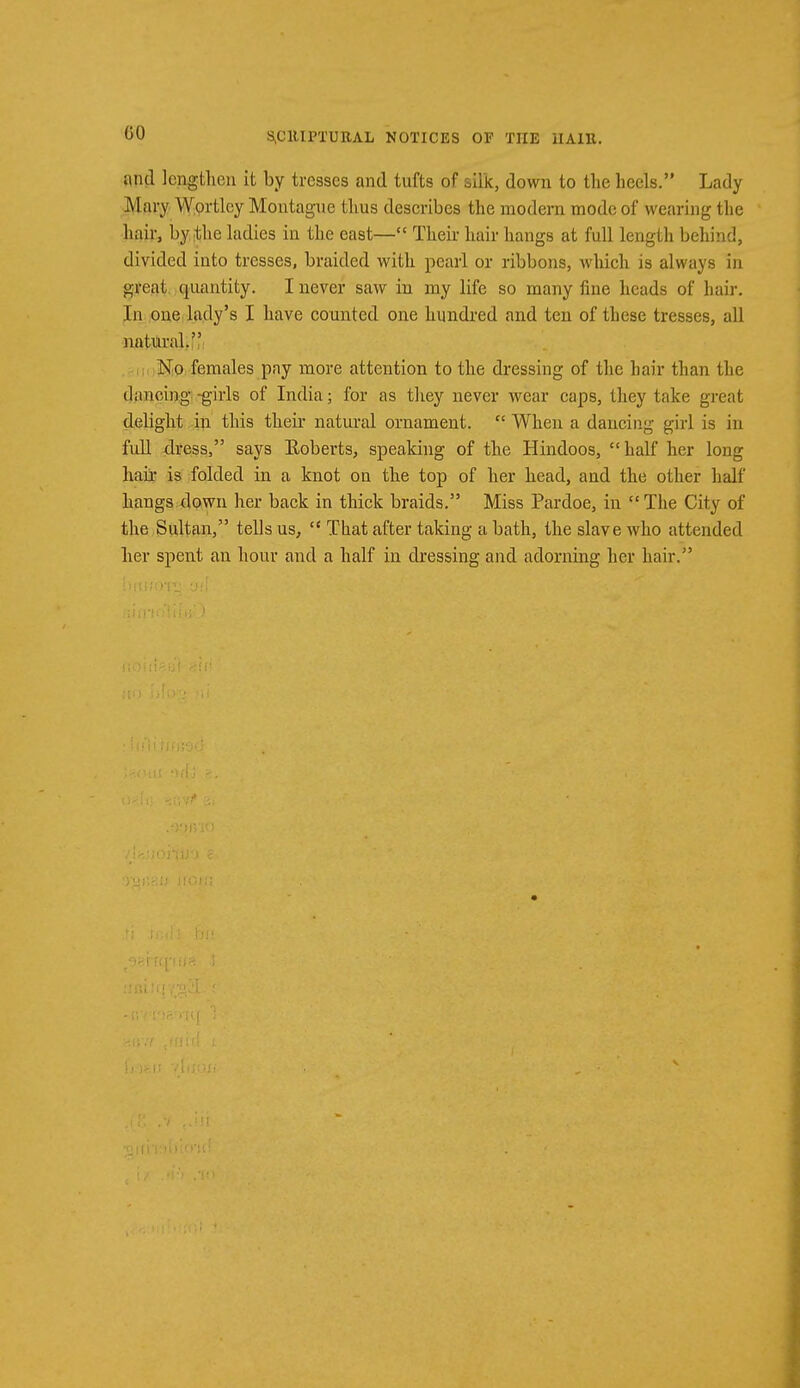 GO and lengthen it by tresses and tufts of silk, down to the heels. Lady Mary Wortlcy Montague thus describes the modern mode of wearing the hair, by the ladies in the east— Their hair hangs at full length behind, divided into tresses, braided with pearl or ribbons, which is always in great quantity. I never saw in rny life so many fine heads of hair. In one lady's I have counted one hundred and ten of these tresses, all natural. No females pay more attention to the dressing of the hair than the dancing -girls of India; for as they never wear caps, they take great delight in this their natural ornament.  When a dancing girl is in full dress, says Roberts, speaking of the Hindoos,  half her long hah- is folded in a knot on the top of her head, and the other half hangs down her back in thick braids. Miss Pardoe, in  The City of the Sultan, tells us,  That after taking a bath, the slave who attended her spent an hour and a half in dressing and adorning her hair.