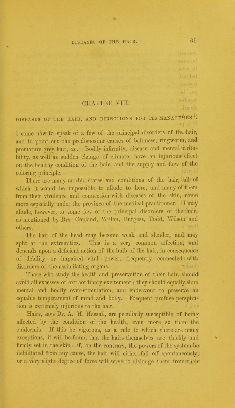 01 CHAPTEE VIII. DISEASES OP THE HAIR, AND DIRECTIONS FOR ITS MANAGEMENT. I come nbw to speak of a few of the principal disorders of the hair, and to point out the predisposing causes of baldness, ringworm, and premature grey bair, &c. Bodily infirmity, disease and mental irrita- bility, as well as sudden change of climate, have an injurious effect on' the healthy condition of the hair, and the supply and flow of the coloring principle. There are many morbid states and conditions of the hair, all of which it would be impossible to allude to here, and many of them from their virulence and connection with diseases of the skin, come more especially under the province of the medical practitioner. I may allude, however, to some few of the principal disorders of the hair, as mentioned by Drs. Copland, WiHan, Burgess, Todd, Wilson and others. The hair of the head may become weak and slender, and may spKt at the extremities. This is a very common affection, and depends upon a deficient action of the bulb of the hair, in consequence of debility or impaired vital power, frequently connected with disorders of the assimilating organs. Those who study the health and preservation of their hair, should avoid all excesses or extraordinary excitement; they should equally shun mental and bodily over-stimulation, and endeavour to preserve an equable temperament of mind and body. Frequent profuse perspira- tion is extremely injurious to the hair. Hairs, says Dr. A. H. Hassall, are peculiarly susceptible of being- affected by the condition of the health, even more so than the epidermis. If this be vigorous, as a rule to which there are many exceptions, it will be found that the hairs themselves are thickly and firmly set in the skin : if, on the contrary, the powers of the system be debilitated from any cause, the hair will either fall off spontaneously, or a very slight degree of force will serve to dislodge them from their