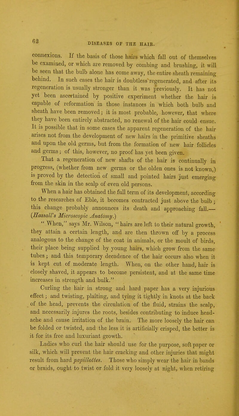 DISEASES OF THE HAIR. connexions. If the basis of those hairs which fall out of themselves be examined, or which are removed by combing and brushing, it will be seen that the bulb alone has come away, the entire sheath remaining behind. In such cases the hair is doubtless'regenerated, and after its regeneration is usually stronger than it was previously. It has not yet been ascertained by positive experiment whether the hair is capable of reformation in those instances in which both bulb and sheath have been removed; it is most probable, however, that where they have been entirely abstracted, no renewal of the hair could ensue. It is possible that in some cases the apparent regeneration of the hair arises not from the development of new hairs in the primitive sheaths and upon the old germs, but from the formation of new hair follicles and germs; of this, however, no proof has yet been given. That a regeneration of new shafts of the hair is continually in progress, (whether from new germs or the olden ones is not known,) is proved by the detection of small and pointed hairs just emerging from the skin in the scalp of even old persons. When a hair has obtained the full term of its development, according1 to the researches of Eble, it becomes contracted just above the bulb ; this change probably announces its death and approaching fall.— {HassaWs Microscopic Anatomy.)  When, says Mr. Wilson,  hairs are left to their natural growth, they attain a certain length, and are then thrown off by a process analogous to the change of the coat in animals, or the moult of birds, their place being supplied by young hairs, which grow from the same tubes; and this temporary decadence of the hair occurs also when it is kept cut of moderate length. When, on the other hand, hair is closely shaved, it appears to become persistent, and at the same time increases in strength and bulk. Curling the h'air in strong and hard paper has a very injurious effect; and twisting, plaiting, and tying it tightly in knots at the back of the head, prevents the circulation of the fluid, strains the scalp, and necessarily injures the roots, besides contributing to induce head- ache and cause irritation of the brain. The more loosely the hair can be folded or twisted, and the less it is artificially crisped, the better is it for its free and luxuriant growth. Ladies who curl the hair should use for the purpose, soft paper or silk, which will prevent the hair cracking and oilier injuries that might result from hard papilloties. Those who simply wear the hair in bands or braids, ought to twist or fold it very loosely at night, when retiring