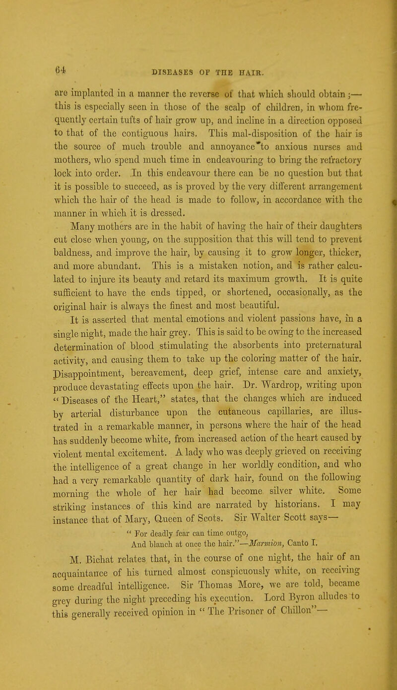 are implanted in a manner the reverse of that which should obtain;— this is especially seen in those of the scalp of children, in whom fre- quently certain tufts of hair grow up, and incline in a direction opposed to that of the contiguous hairs. This mal-disposition of the hair is the source of much trouble and annoyance'to anxious nurses and mothers, who spend much time in endeavouring to bring the refractory lock into order. In this endeavour there can be no question but that it is possible to succeed, as is proved by the very different arrangement which the hair of the head is made to follow, in accordance with the manner in which it is dressed. Many mothers are in the habit of having the hair of their daughters cut close when young, on the supposition that this will tend to prevent baldness, and improve the hair, by causing it to grow longer, thicker, and more abundant. This is a mistaken notion, and is rather calcu- lated to injure its beauty and retard its maximum growth. It is quite sufficient to have the ends tipped, or shortened, occasionally, as the original hair is always the finest and most beautiful. It is asserted that mental emotions and violent passions have, in a single night, made the hair grey. This is said to be owing to the increased determination of blood stimulating the absorbents into preternatural activity, and causing them to take up the coloring matter of the hair. Disappointment, bereavement, deep grief, intense care and anxiety, produce devastating effects upon the hair. Dr. Wardrop, writing upon  Diseases of the Heart, states, that the changes which are induced by arterial disturbance upon the cutaneous capillaries, are illus- trated in a remarkable manner, in persons where the hair of the head has suddenly become white, from increased action of the heart caused by violent mental excitement. A lady who was deeply grieved on receiving the intelligence of a great change in her worldly condition, and who had a very remarkable quantity of dark hair, found on the following morning the whole of her hair had become silver white. Some striking instances of this kind are narrated by historians. I may instance that of Mary, Queen of Scots. Sir Walter Scott says—  For deadly fear can time outgo, And blanch at once the hair.—Marmion, Canto I. M. Bichat relates that, in the course of one night, the hair of an acquaintance of his turned almost conspicuously white, on receiving some dreadful intelbgence. Sir Thomas More, we are told, became grey during the night preceding his execution. Lord Byron alludes io this generally received opinion in  The Prisoner of Chillon—