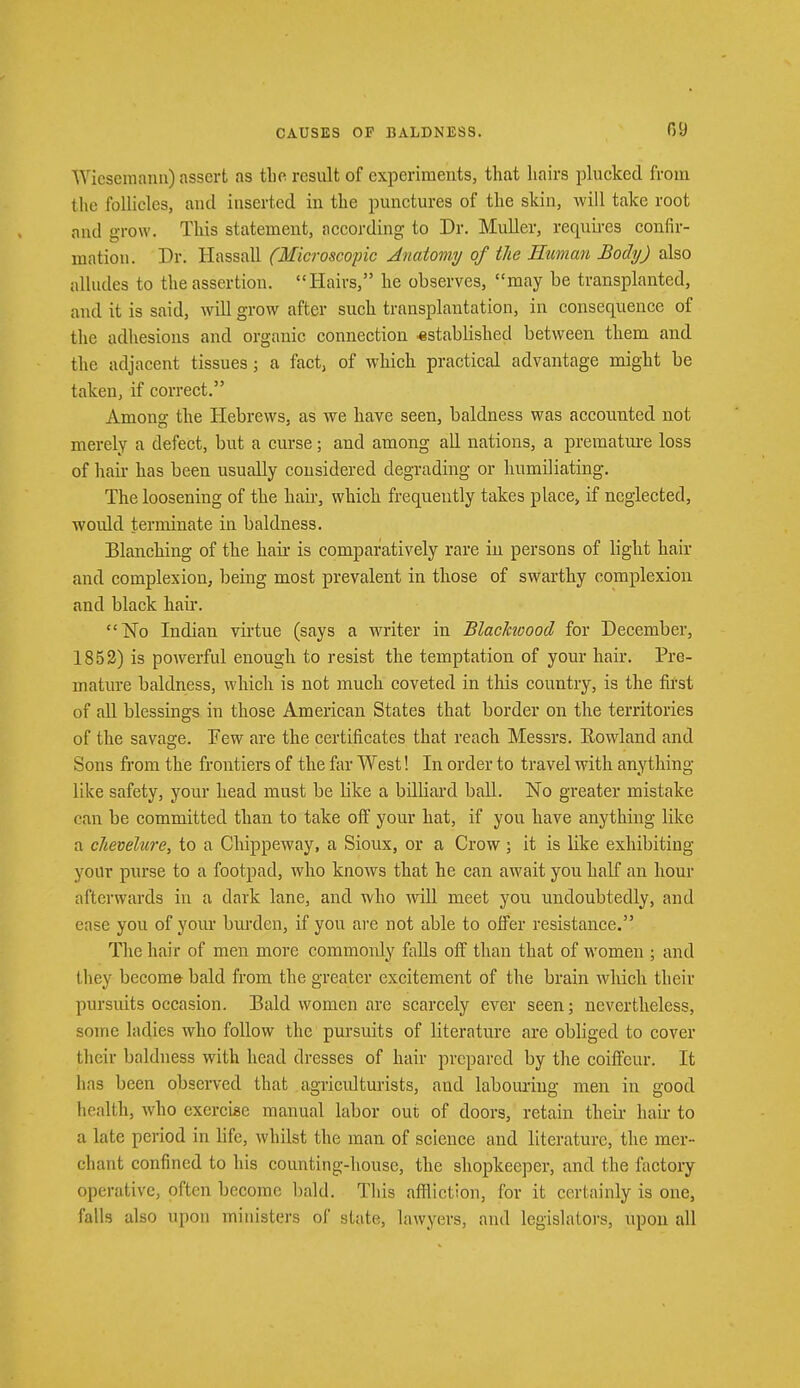 09 Wiesemann) assert as the result of experiments, that hairs plucked from the follicles, and inserted in the punctures of the skin, will take root and grow. This statement, according to Dr. Muller, requires confir- mation. Dr. Hassall (Microscopic Anatomy of the Human Body) also alludes to the assertion. Hairs, he observes, may be transplanted, and it is said, will grow after such transplantation, in consequence of tin- adhesions and organic connection -established between them and the adjacent tissues; a fact, of which practical advantage might be taken, if correct. Among the Hebrews, as we have seen, baldness was accounted not merely a defect, but a curse; and among all nations, a premature loss of hair has been usually considered degrading or humiliating. The loosening of the hah-, which frequently takes place, if neglected, would terminate in baldness. Blanching of the hair is comparatively rare in persons of light hair and complexion, being most prevalent in those of swarthy complexion and black hau\ No Indian virtue (says a writer in Blackwood for December, 1852) is powerful enough to resist the temptation of your hair. Pre- mature baldness, which is not much coveted in this country, is the first of all blessings in those American States that border on the territories of the savage. Few are the certificates that reach Messrs. Eowland and Sons from the frontiers of the far West! In order to travel with anything like safety, your head must be bke a billiard ball. No greater mistake can be committed than to take off your hat, if you have anything like a chevelure, to a Chippeway, a Sioux, or a Crow; it is hike exhibiting your purse to a footpad, who knows that he can await you half an hour afterwards in a dark lane, and who will meet you undoubtedly, and case you of your burden, if you are not able to offer resistance. The hair of men more commonly falls off than that of women ; and they become bald from the greater excitement of the brain which their pursuits occasion. Bald women are scarcely ever seen; nevertheless, some ladies who follow the pursuits of literature are obliged to cover their baldness with head dresses of hair prepared by the coiffeur. It has been observed that agriculturists, and labouring men in good health, who exercise manual labor out of doors, retain their hair to a late period in life, whilst the man of science and literature, the mer- chant confined to his counting-house, the shopkeeper, and the factory operative, often become bald. This affliction, for it certainly is one, falls also upon ministers of state, lawyers, and legislators, upon all