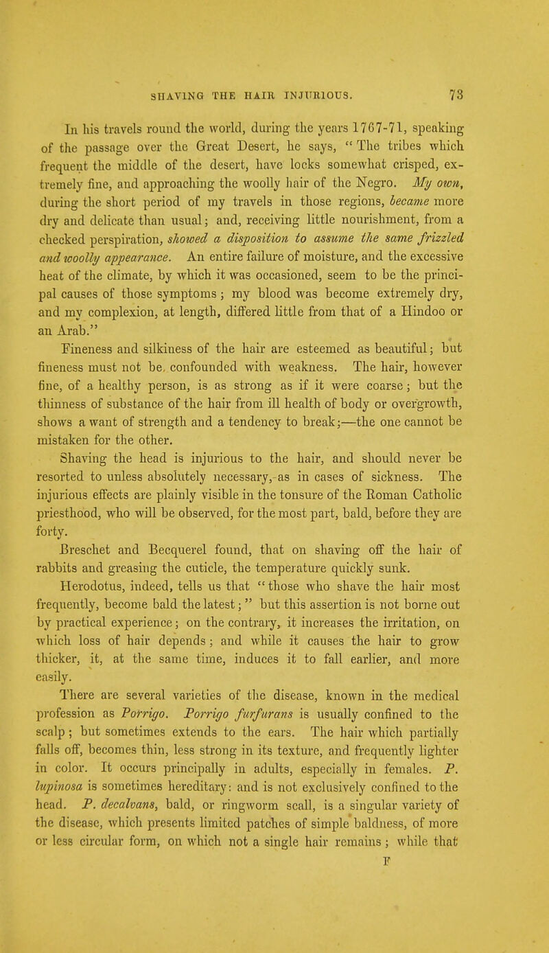 In his travels round the world, during the years 1767-71, speaking of the passage over the Great Desert, he says,  The tribes which frequent the middle of the desert, have locks somewhat crisped, ex- tremely fine, and approaching the woolly hair of the Negro. My own, during the short period of my travels in those regions, became more dry and delicate than usual; and, receiving little nourishment, from a checked perspiration, showed a disposition to assume the same frizzled and icoolly appearance. An entire failure of moisture, and the excessive heat of the climate, by which it was occasioned, seem to be the princi- pal causes of those symptoms; my blood was become extremely dry, and my complexion, at length, differed little from that of a Hindoo or an Arab. Fineness and silkiness of the hair are esteemed as beautiful; but fineness must not be, confounded with weakness. The hah*, however fine, of a healthy person, is as strong as if it were coarse; but the thinness of substance of the hair from ill health of body or overgrowth, shows a want of strength and a tendency to break;—the one cannot be mistaken for the other. Shaving the head is injurious to the hair, and should never be resorted to unless absolutely necessary,-as in cases of sickness. The injurious effects are plainly visible in the tonsure of the Eoman Catholic priesthood, who will be observed, for the most part, bald, before they are forty. Breschet and Becquerel found, that on shaving off the hair of rabbits and greasing the cuticle, the temperature quickly sunk. Herodotus, indeed, tells us that  those who shave the hair most frequently, become bald the latest;  but this assertion is not borne out by practical experience • on the contrary, it increases the irritation, on which loss of hair depends; and while it causes the hair to grow thicker, it, at the same time, induces it to fall earlier, and more easily. There are several varieties of the disease, known in the medical profession as Porrigo. Porrigo furfurans is usually confined to the scalp; but sometimes extends to the ears. The hair which partially falls off, becomes thin, less strong in its texture, and frequently lighter in color. It occurs principally in adults, especially in females. P. lupinosa is sometimes hereditary: and is not exclusively confined to the head. P. decalvans, bald, or ringworm scall, is a singular variety of the disease, which presents limited patches of simple baldness, of more or less circular form, on which not a single hair remains; while that F