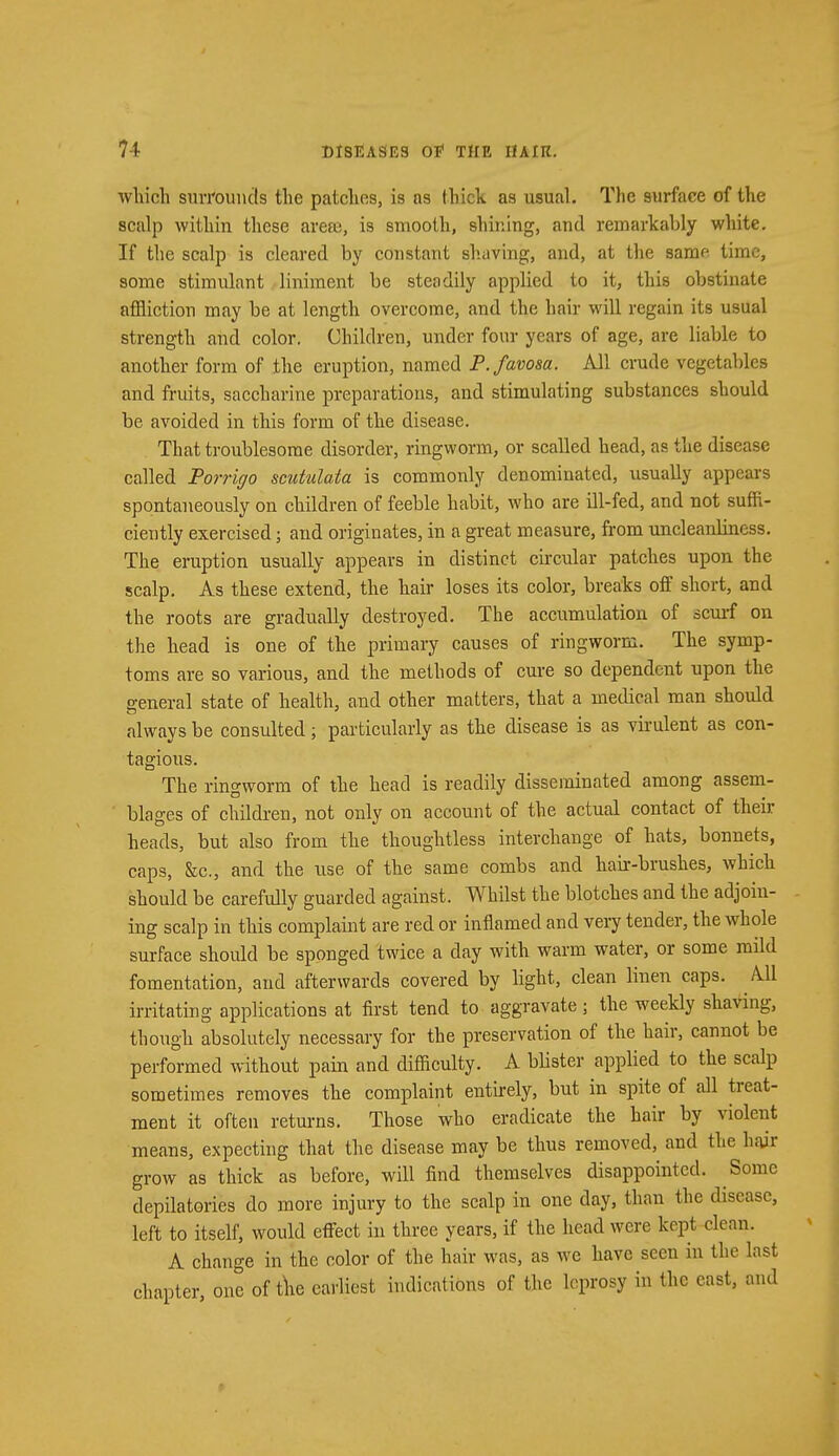 winch surrounds the patches, is as thick as usual. The surface of the scalp within these are©, is smooth, shining, and remarkably white. If the scalp is cleared by constant shaving, and, at the same time, some stimulant liniment be steadily applied to it, this obstinate affliction may be at length overcome, and the hair will regain its usual strength and color. Children, under four years of age, are liable to another form of the eruption, named P. favosa. All crude vegetables and fruits, saccharine preparations, and stimulating substances should be avoided in this form of the disease. That troublesome disorder, ringworm, or scalled head, as the disease called Porrigo scutulata is commonly denominated, usually appears spontaneously on children of feeble habit, who are ill-fed, and not suffi- ciently exercised; and originates, in a great measure, from uncleanliness. The eruption usually appears in distinct circular patches upon the scalp. As these extend, the hair loses its color, breaks off short, and the roots are gradually destroyed. The accumulation of scurf on the head is one of the primary causes of ringworm. The symp- toms are so various, and the methods of cure so dependent upon the general state of health, and other matters, that a medical man should always be consulted; particularly as the disease is as virulent as con- tagious. The ringworm of the head is readily disseminated among assem- blages of children, not only on account of the actual contact of their heads, but also from the thoughtless interchange of hats, bonnets, caps, &c., and the use of the same combs and hair-brushes, which should be carefully guarded against. Whilst the blotches and the adjoin- ing scalp in this complaint are red or inflamed and very tender, the whole surface should be sponged twice a day with warm water, or some mild fomentation, and afterwards covered by light, clean linen caps. All irritating applications at first tend to aggravate; the weekly shaving, though absolutely necessary for the preservation of the hair, cannot be performed without pain and difficulty. A blister applied to the scalp sometimes removes the complaint entirely, but in spite of all treat- ment it often returns. Those who eradicate the hair by violent means, expecting that the disease may be thus removed, and the hair grow as thick as before, will find themselves disappointed. Some depilatories do more injury to the scalp in one day, than the disease, left to itself, would effect in three years, if the head were kept clean. A change in the color of the hair was, as we have seen in the last chapter one of the earliest indications of the leprosy in the east, and