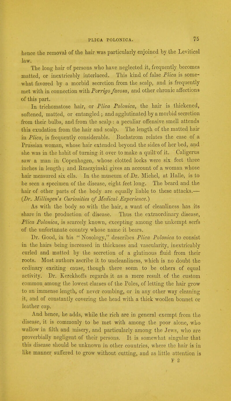 hence the removal of the hair was particularly enjoined by the Levitical law. The long hair of persons who have neglected it, frequently becomes matted, or inextricably interlaced. This kind of false Plica is some- what favored by a morbid secretion from the scalp, and is frequently met with in connection with Porrigo favosa, and other chronic affections of this part. In trichomatose hair, or Plica Polonica, the hair is thickened, softened, matted, or entangled; and agglutinated by a morbid secretion from their bulbs, and from the scalp: a peculiar offensive smell attends this exudation from the hair and scalp. The length of the matted hair in Plica, is frequently considerable. Bachstrom relates the case of a Prussian woman, whose hair extended beyond the sides of her bed, and she was in the habit of turning it over to make a quilt of it. Caligerus saw a man in Copenhagen, whose clotted locks were six feet three inches in length; and Ezaczyinski gives an account of a woman whose hair- measured six ells. In the museum of Dr. Michel, at Halle, is to be seen a specimen of the disease, eight feet long. The beard and the hah- of other parts of the body are equally liable to these attacks.— {Dr. Hfillingen's Curiosities of Medical Experience.) As with the body so with the hair, a want of cleanliness has its share in the production of disease. Thus the extraordinary disease, Plica Polonica, is scarcely known, excepting among the unkeinpt serfs of the unfortunate country whose name it bears. Dr. Good, in his  Nosology, describes Plica Polonica to consist in the hairs being increased in thickness and vascularity, inextricably curled and matted by the secretion of a glutinous fluid from their roots. Most authors ascribe it to uncleanliness, which is no doubt the ordinary exciting cause, though there seem to be others of equal activity. Dr. Kerckhoffs regards it as a mere result of the custom common among the lowest classes of the Poles, of letting the hair grow to an immense length, of never combing, or in any other way cleaning- it, and of constantly covering the head with a thick woollen bonnet or leather cap. And hence, he adds, while the rich are in general exempt from the disease, it is commonly to be met with among the poor alone, who wallow in filth and misery, and particularly among the Jews, who are proverbially negligent of their persons. It is somewhat singular that this disease should be unknown in other countries, where the hair is in like manner suffered to grow without cutting, and as little attention is Y 2