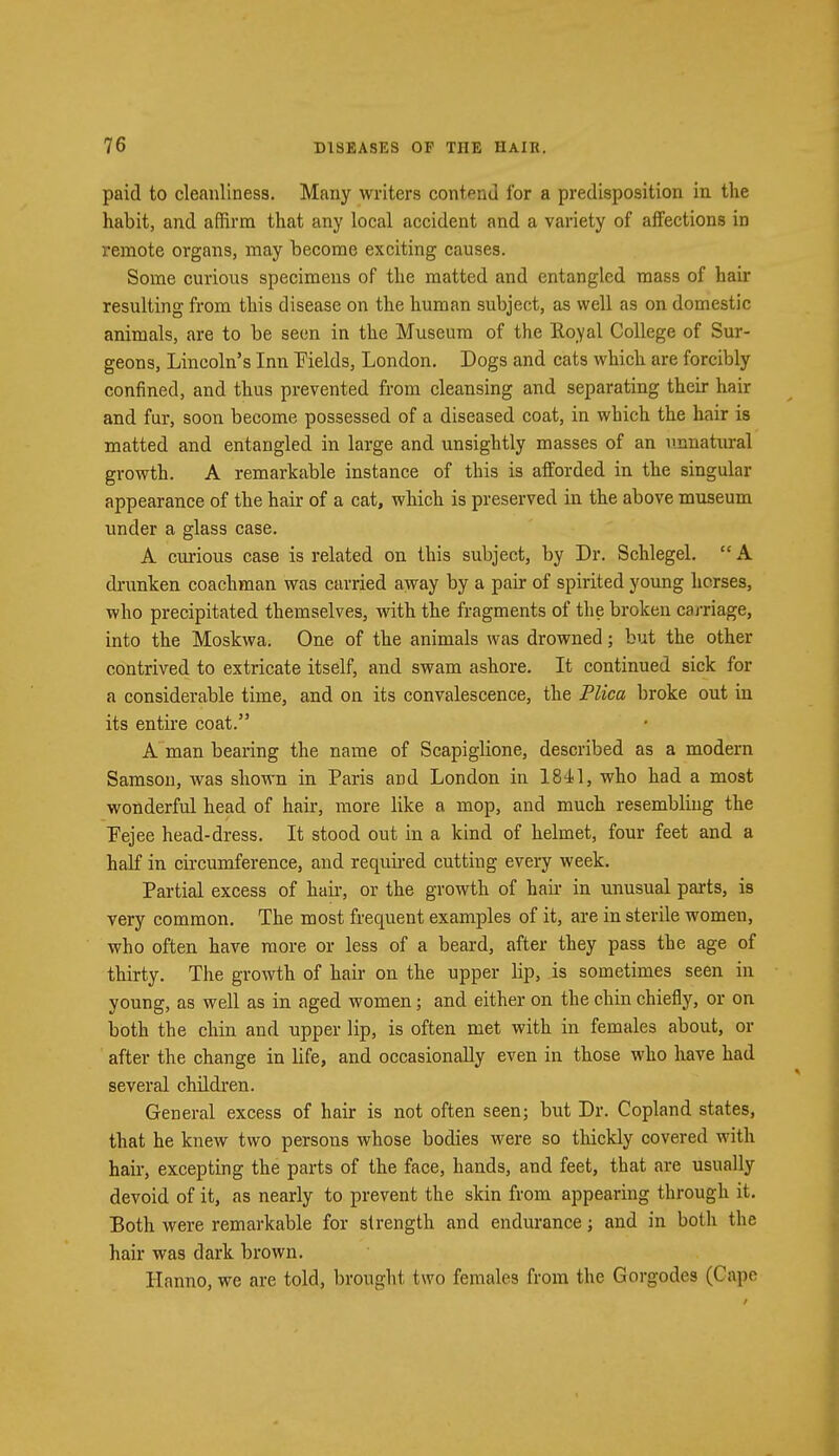 paid to cleanliness. Many writers contend for a predisposition in the habit, and affirm that any local accident and a variety of affections in remote organs, may become exciting causes. Some curious specimens of the matted and entangled mass of hair resulting from this disease on the human subject, as well as on domestic animals, are to be seen in the Museum of the Royal College of Sur- geons, Lincoln's Inn Fields, London. Dogs and cats which are forcibly confined, and thus prevented from cleansing and separating their hair and fur, soon become possessed of a diseased coat, in which the hair is matted and entangled in large and unsightly masses of an unnatural growth. A remarkable instance of this is afforded in the singular appearance of the hair of a cat, which is preserved in the above museum under a glass case. A curious case is related on this subject, by Dr. Schlegel. A drunken coachman was carried away by a pair of spirited young horses, who precipitated themselves, with the fragments of the broken carriage, into the Moskwa. One of the animals was drowned; but the other contrived to extricate itself, and swam ashore. It continued sick for a considerable time, and on its convalescence, the Plica broke out in its entire coat. A man bearing the name of Scapiglione, described as a modern Samson, was shown in Paris and London in 1841, who had a most wonderful head of hah*, more like a mop, and much resembling the Pejee head-dress. It stood out in a kind of helmet, four feet and a half in circumference, and required cutting every week. Partial excess of hair, or the growth of hah- in unusual parts, is very common. The most frequent examples of it, are in sterile women, who often have more or less of a beard, after they pass the age of thirty. The growth of hair on the upper lip, is sometimes seen in young, as well as in aged women; and either on the chin chiefly, or on both the chin and upper lip, is often met with in females about, or after the change in life, and occasionally even in those who have had several children. General excess of hair is not often seen; but Dr. Copland states, that he knew two persons whose bodies were so thickly covered with hair, excepting the parts of the face, hands, and feet, that are usually devoid of it, as nearly to prevent the skin from appearing through it. Both were remarkable for strength and endurance; and in both the hair was dark brown. Hanno, we are told, brought two females from the Gorgodes (Cape