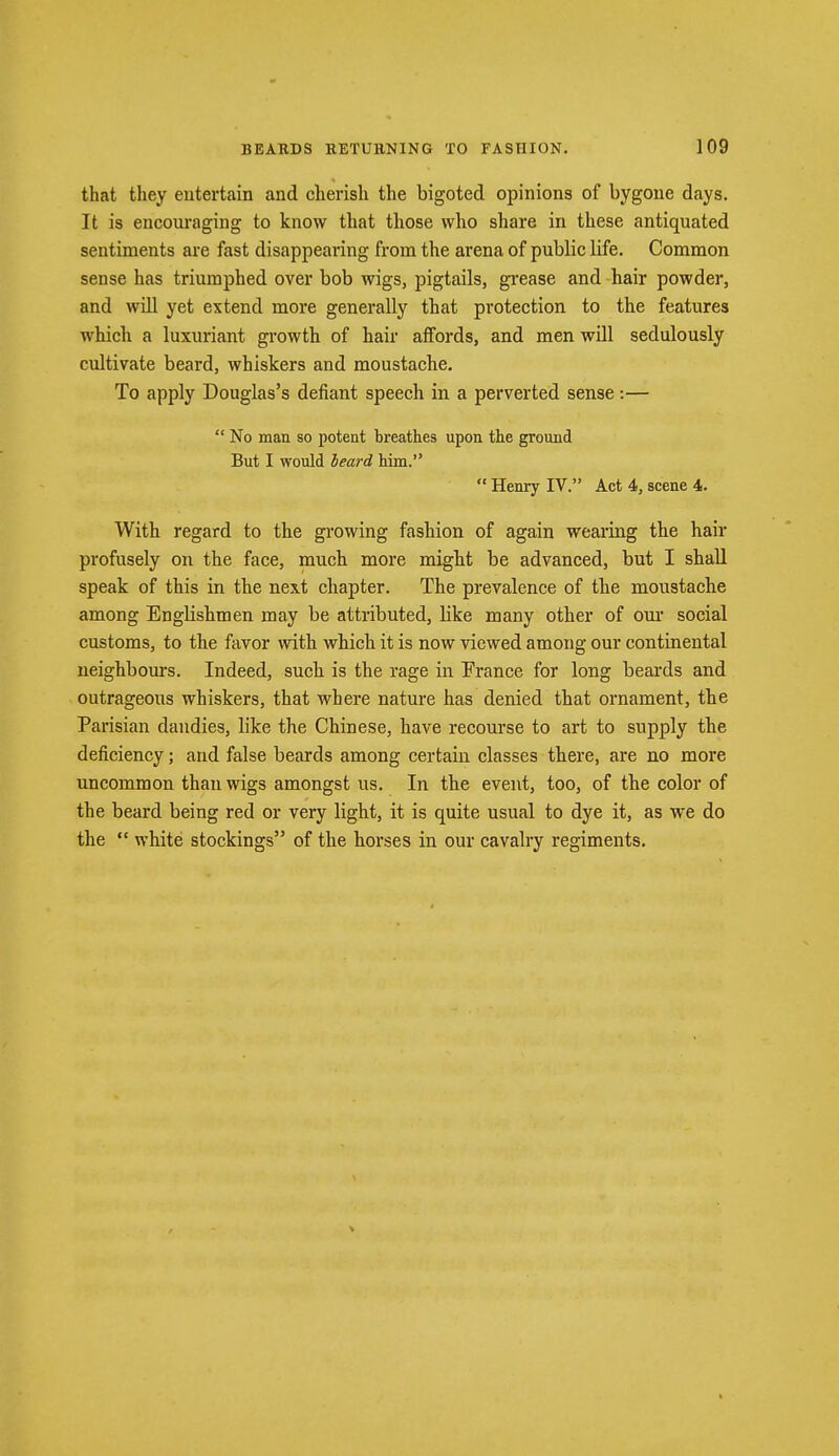 that they entertain and cherish the bigoted opinions of bygone days. It is encouraging to know that those who share in these antiquated sentiments are fast disappearing from the arena of pubHc life. Common sense has triumphed over bob wigs, pigtails, grease and hair powder, and will yet extend more generally that protection to the features which a luxuriant growth of hair affords, and men will sedulously cultivate beard, whiskers and moustache. To apply Douglas's defiant speech in a perverted sense :—  No man so potent breathes upon the ground But I would beard him.  Henry IV. Act 4, scene 4. With regard to the growing fashion of again wearing the hair profusely on the face, much more might be advanced, but I shall speak of this in the next chapter. The prevalence of the moustache among Englishmen may be attributed, Like many other of our social customs, to the favor with which it is now viewed among our continental neighbours. Indeed, such is the rage in France for long beards and outrageous whiskers, that where nature has denied that ornament, the Parisian dandies, like the Chinese, have recourse to art to supply the deficiency; and false beards among certain classes there, are no more uncommon than wigs amongst us. In the event, too, of the color of the beard being red or very light, it is quite usual to dye it, as we do the  white stockings of the horses in our cavalry regiments.