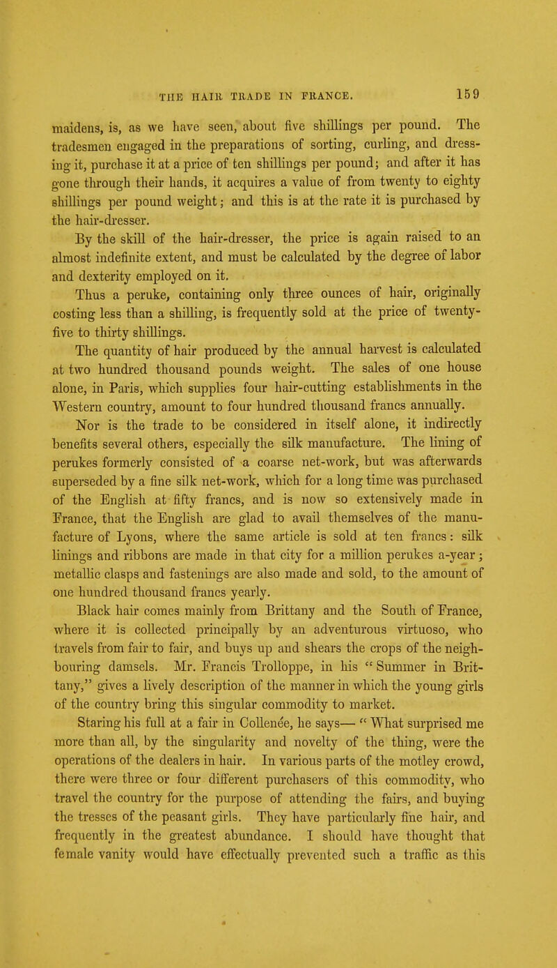 THE IIA.IH TllADE IN FRANCE. maidens, is, as we have seen, about five shillings per pound. The tradesmen engaged in the preparations of sorting, curling, and dress- ing it, purchase it at a price of ten shillings per pound; and after it has gone through their hands, it acquires a value of from twenty to eighty shillings per pound weight; and this is at the rate it is purchased by the hair-dresser. By the skill of the hair-dresser, the price is again raised to an almost indefinite extent, and must be calculated by the degree of labor and dexterity employed on it. Thus a peruke, containing only three ounces of hair, originally costing less than a shilling, is frequently sold at the price of twenty- five to thirty shillings. The quantity of hair produced by the annual harvest is calculated at two hundred thousand pounds weight. The sales of one house alone, in Paris, which supplies four hair-cutting estabhshments in the Western country, amount to four hundred thousand francs annually. Nor is the trade to be considered in itself alone, it indirectly benefits several others, especially the silk manufacture. The lining of perukes formerly consisted of -a coarse net-work, but was afterwards superseded by a fine silk net-work, which for a long time was purchased of the English at fifty francs, and is now so extensively made in France, that the English are glad to avail themselves of the manu- facture of Lyons, where the same article is sold at ten francs: silk linings and ribbons are made in that city for a million perukes a-year; metalbc clasps and fastenings are also made and sold, to the amount of one hundred thousand francs yearly. Black hair comes mainly from Brittany and the South of Erance, where it is collected principally by an adventurous virtuoso, who travels from fair to fair, and buys up and shears the crops of the neigh- bouring damsels. Mr. Erancis Trolloppe, in his  Summer in Brit- tany, gives a Uvely description of the manner in which the young girls of the country bring this singular commodity to market. Staring his full at a fair in Collenee, he says—  What surprised me more than all, by the singularity and novelty of the thing, were the operations of the dealers in hair. In various parts of the motley crowd, there were three or four different purchasers of this commodity, who travel the country for the purpose of attending the fail's, and buying the tresses of the peasant girls. They have particularly fine hail*, and frequently in the greatest abundance. I should have thought that female vanity would have effectually prevented such a traffic as this