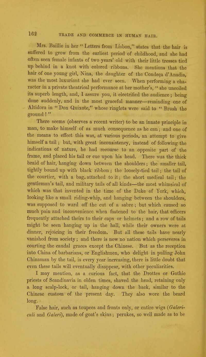 Mrs. Baillie in her  Letters from Lisbon, states that the hair is suffered to grow from the earliest period of childhood, and she had often seen female infants of two years' old with their little tresses tied up behind in a knot with colored ribbons. She mentions that the hair of one young girl, Nina, the daughter of the Condeca d'Anadia, was the most luxuriant she had ever seen. When performing a cha- racter in a private theatrical performance at her mother's,  she uncoiled its superb length, and, I assure you, it electrified the audience; being done suddenly, and in the most graceful manner—reminding one of Altidora in  Don Quixote, whose ringlets were said to  Brush the ground !  There seems (observes a recent writer) to be an innate principle in man, to make himself of as much consequence as he can; and one of the means to effect this was, at various periods, an attempt to give himself a tail; but, with great inconsistency, instead of following the indications of nature, he had recourse to an opposite part of the frame, and placed his tail or cue upon his head. There was the thick braid of hair, hanging down between the shoulders; the smaller tail, tightly bound up with black ribbon ; the loosely-tied tail; the tail of the courtier, with a bag. attached to it; the short medical tail; the gentleman's tail, and military tails of all kinds—the most whimsical of which was that invented in the time of the Duke of York, which, looking like a small riding-whip, and hanging between the shoulders, was supposed to ward off the cut of a sabre ; but which caused so much pain and inconvenience when fastened to the hair, that officers frequently attached theirs to their caps or helmets; and a row of tails might be seen hanging up in the hall, while their owners were at dinner, rejoicing in their freedom. But all these tails have nearly vanished from society; and there is now no nation which perseveres in courting the caudal graces except the Chinese. But as the reception into China of barbarians, or Englishmen, who delight in pulling John Chinaman by the tail, is every year increasing, there is little doubt that even these tails will eventually disappear, with other peculiarities. I may mention, as a curious fact, that the Drottes or Gothic priests of Scandinavia in olden times, shaved the head, retaining only a long scalp-lock, or tail, hanging down the back, similar to the Chinese custom of the present day. They also wore the beard long. False hair, such as toupees and fronts only, or entire wigs (Galeri- culi and Galeri), made of goat's skins; perukes, so well made as to be