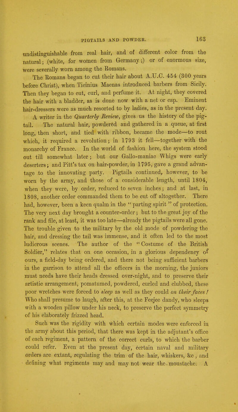 undistinguishable from real hair, and of different color from the natural; (white, for women from Germany;) or of enormous size, were severally worn among the Bomans. The Bomans began to cut their hair about A.U.C. 454 (300 years before Christ), when Tioinius Maenas introduced barbers from Sicily. Then they began to cut, curl, and perfume it. At night, they covered the hair with a bladder, as is done now with a net or cap. Eminent hair-dressers were as much resorted to by ladies, as in the present day. A writer in the Quarterly Review, gives us the history of the pig- tail. The natural hair, powdered and gathered in a queue, at first long, then short, and tied with ribbon, became the mode—to rout which, it required a revolution; in 1793 it fell—together with the monarchy of Trance. In the world of fashion here, the system stood out till somewhat later; but our Gallo-maniac 'Whigs were early deserters; and Pitt's tax on hair-powder, in 1795, gave a grand advan- tage to the innovating party. Pigtails continued, however, to be worn by the army, and those of a considerable length, until 1804, when they were, by order, reduced to seven inches; and at last, in 1808, another order commanded them to be cut off altogether. There had, however, been a keen qualm in the  parting spirit  of protection. The very next day brought a counter-order; but to the great joy of the rank and file, at least, it was too late—already the pigtails were all gone. The trouble given to the military by the old mode of powdering the hair, and dressing the tail was immense, and it often led to the most ludicrous scenes. The author of the c< Costume of the British Soldier, relates that on one occasion, in a glorious dependency of ours, a field-day being ordered, and there not being sufficient barbers in the garrison to attend all the officers in the morning, the juniors must needs have their heads dressed over-night, and to preserve their artistic arrangement, pomatumed, powdered, curled and clubbed, these poor wretches were forced to sleep as well as they could on their faces! Who shall presume to laugh, after this, at the Peejee dandy, who sleeps with a wooden pillow under his neck, to preserve the perfect symmetry of his elaborately frizzed head. Such was the rigidity with which certain modes were enforced in the army about this period, that there was kept in the adjutant's office of each regiment, a pattern of the correct curls, to which the barber could refer. Even at the present day, certain naval and military orders are extant, regulating the trim of the hair, whiskers, &c, and defining what regiments may and may not wear the moustache. A