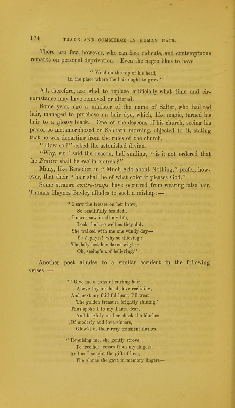 There are few, however, who can fare ridicule, and contemptuous remarks on personal deprivation. Even the negro likes to have  Wool on the top of his head, In the place where the hair ought to grow. All, therefore, are glad to replace artificially what time and cir- cumstance may have removed or altered. Some years ago a minister of the name of Salter, who had red hair, managed to pmchase an hair dye, which, like magic, turned his hair to a glossy black. One of the deacons of his church, seeing his pastor so metamorphosed on Sabbath morning, objected to it, stating that he was departing from the rules of the church.  How so ?  asked the astonished divine. Why, sir, said the deacon, half smiling,  is it not ordered that he Psalter shall be red in church P  Many, like Benedict in  Much x\do about Nothing, prefer, how- ever, that their  hair shall be of what color it pleases God. Some strange contre-temps have occurred from wearing false hair. Thomas Haynes Bayley alludes to such a mishap :—•  I saw the tresses on her hrow, So beautifully braided; I never saw in all my life, Locks look so well as they did. She walked with me one windy day— Ye Zephyrs! why so thieving? The lady lost her flaxen wig! — Oh, seeing's not believing. Another poet alludes to a similar accident in the following verses:—  ' Give me a tress of curling hair, Above thy forehead, love reclining, And next my faithful heart I'll wear The golden treasure brightly shining.' Thus spoke I to my Laura dear, And brightly on her cheek the blushes /Of modesty and love sincere, Glow'd in their rosy transient flushes.  Repulsing me, she gently strove To free her tresses from my fingers, And as I sought the gift of love, The glance she gave in memory lingers—