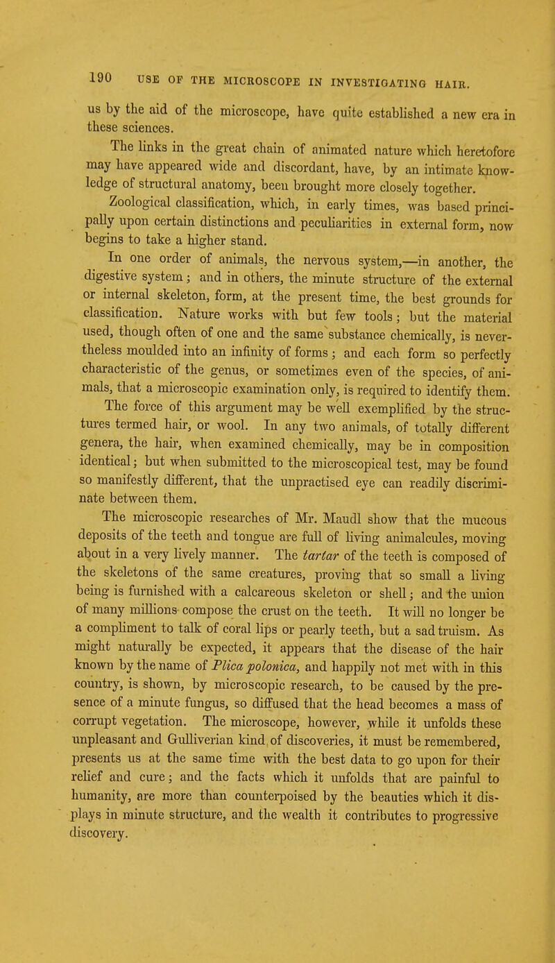 us by the aid of the microscope, have quite established a new era in these sciences. The links in the great chain of animated nature which heretofore may have appeared wide and discordant, have, by an intimate know- ledge of structural anatomy, been brought more closely together. Zoological classification, which, in early times, was based princi- pally upon certain distinctions and peculiarities in external form, now begins to take a higher stand. In one order of animals, the nervous system,—in another, the digestive system; and in others, the minute structure of the external or internal skeleton, form, at the present time, the best grounds for classification. Nature works with but few tools; but the material used, though often of one and the same substance chemically, is never- theless moulded into an infinity of forms; and each form so perfectly characteristic of the genus, or sometimes even of the species, of ani- mals, that a microscopic examination only, is required to identify them. The force of this argument may be well exemplified by the struc- tures termed hair, or wool. In any two animals, of totally different genera, the hah-, when examined chemically, may be in composition identical; but when submitted to the microscopical test, may be found so manifestly different, that the unpractised eye can readily discrimi- nate between them. The microscopic researches of Mr. Maudl show that the mucous deposits of the teeth and tongue are full of living animalcules, moving about in a very lively manner. The tartar of the teeth is composed of the skeletons of the same creatures, proviug that so small a living being is furnished with a calcareous skeleton or shell; and the union of many millions compose the crust on the teeth. It will no longer be a compliment to talk of coral lips or pearly teeth, but a sad truism. As might naturally be expected, it appears that the disease of the hair known by the name of Plica polonica, and happily not met with in this country, is shown, by microscopic research, to be caused by the pre- sence of a minute fungus, so diffused that the head becomes a mass of corrupt vegetation. The microscope, however, while it unfolds these unpleasant and Gulliverian kind, of discoveries, it must be remembered, presents us at the same time with the best data to go upon for then- relief and cure; and the facts which it unfolds that are painful to humanity, are more than counterpoised by the beauties which it dis- plays in minute structure, and the wealth it contributes to progressive discovery.
