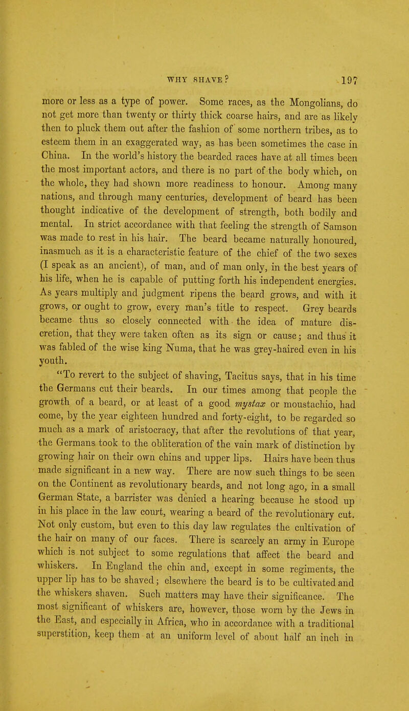 more or less as a type of power. Some races, as the Mongolians, do not get more than twenty or thirty thick coarse hairs, and are as likely then to pluck them out after the fashion of some northern tribes, as to esteem them in an exaggerated way, as has been sometimes the case in China. In the world's history the bearded races have at all times been the most important actors, and there is no part of the body which, on the whole, they had shown more readiness to honour. Among many nations, and through many centuries, development of beard has been thought indicative of the development of strength, both bodily and mental. In strict accordance with that feeling the strength of Samson was made to rest in his hair. The beard became naturally honoured, inasmuch as it is a characteristic feature of the chief of the two sexes (I speak as an ancient), of man, and of man only, in the best years of his life, when he is capable of putting forth his independent energies. As years multiply and judgment ripens the beard grows, and with it grows, or ought to grow, every man's title to respect. Grey beards became thus so closely connected with the idea of mature dis- cretion, that they were taken often as its sign or cause; and thus it was fabled of the wise king Numa, that he was grey-haired even in his youth. To revert to the subject of shaving, Tacitus says, that in his time the Germans cut their beards. In our times among that people the growth of a beard, or at least of a good mystax or moustachio, had come, by the year eighteen hundred and forty-eight, to be regarded so much as a mark of aristocracy, that after the revolutions of that year, the Germans took to the obliteration of the vain mark of distinction by growing hair on their own chins and upper lips. Hairs have been thus made significant in a new way. There are now such things to be seen on the Continent as revolutionary beards, and not long ago, in a small German State, a barrister was denied a hearing because he stood up in his place in the law court, wearing a beard of the revolutionary cut. Not only custom, but even to this day law regulates the cultivation of the hair on many of our faces. There is scarcely an army in Europe which is not subject to some regulations that affect the beard and whiskers. In England the chin and, except in some regiments, the upper lip has to be shaved; elsewhere the beard is to be cultivated and the whiskers shaven. Such matters may have their significance. The most significant of whiskers are, however, those worn by the Jews in the East, and especially in Africa, who in accordance with a traditional superstition, keep them at an uniform level of about half an inch in