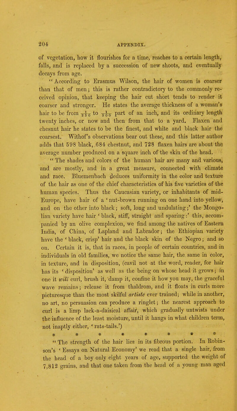 of vegetation, how it flourishes for a time, reaches to a certain length, falls, and is replaced by a succession of new shoots, and eventually decays from age. According to Erasmus Wilson, the hair of women is coarser than that of men; tins is rather contradictory to the commonly re- ceived opinion, that keeping the hair cut short tends to render it coarser and stronger. He states the average thickness of a woman's hair to be from to Ti-g- part of an inch, and its ordinary length twenty inches, or now and then from that to a yard. Flaxen and chesnut hair he states to be the finest, and white and black hair the coarsest. Withof's observations bear out these, and this latter author adds that 598 black, ,684 chestnut, and 728 flaxen hairs are about the average number produced on a square inch of the skin of the head. The shades and colors of the human hair are many and various, and are mostly, and in a great measure, connected with climate and race. Bluemenbach deduces uniformity in the color and texture of the hail- as one of the chief characteristics of his five varieties of the human species. Thus the Caucasian variety, or inhabitants of mid- Europe, have hail' of a ' nut-brown running on one hand into yellow, and on the other into black; soft, long and undulating;' the Mongo- lian variety have hah- * black, stiff, straight and sparing:' this, accom- panied by an olive complexion, we find among the natives of Eastern India, of China, of Lapland and Labrador; the Ethiopian variety have the ' black, crisp5 hair and the black skin of the Negro; and so on. Certain it is, that in races, in people of certain countries, and in individuals in old families, we notice the same hair, the same in color, in texture, and in disposition, (cavil not at the word, reader, for hair has its ' disposition' as well as the being on whose head it grows; in one it will curl, brush it, damp it, confine it how you may, the graceful wave remains; release it from thaldrom, and it floats in curls more picturesque than the most skilful arlisle ever trained; while in another, no art, no persuasion can produce a ringlet; the nearest approach to curl is a limp lack-a-daisical affair, which gradually untwists under the influence of the least moisture, until it hangs in what children term, not inaptly either, ' rats-tails.') ******** The strength of the hair Hes in its fibrous portion. In Kobin- son's ' Essays on Natural Economy' we read that a single hair, from the head of a boy only eight years of age, supported the weight of 7,812 grains, and that one taken from the head of a young man aged