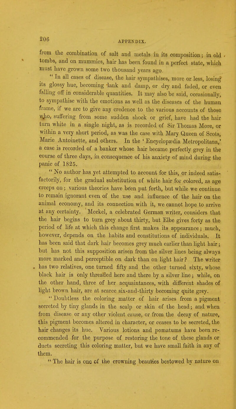 200 APPENDIX. from the combination of salt and metals iu its composition; in old . tombs, and on mummies, hair has been found in a perfect state, which must have grown some two thousand years ago.  In all cases of disease, the hair sympathises, more or less, losing its glossy hue, becoming -lank and damp, or dry and faded, or even falling off in considerable quantities. It may also be said, occasionally, to sympathise with the emotions as well as the diseases of the human frame, if we are to give any credence to the various accounts of those wjio, suffering from some sudden shock or grief, have had the hair turn white in a single night, as is recorded of Sir Thomas More, or within a very short period, as was the case with Mary Queen of Scots, Marie Antoinette, and others. In the ' Encyclopaedia Metropolitan,' a case is recorded of a banker whose hah- became perfectly grey in the course of three days, in consequence of his anxiety of mind during the panic of 1825.  No author has yet attempted to account for this, or indeed satis- factorily, for the gradual substitution of white hah- for colored, as age creeps on; various theories have been put forth, but while we continue to remain ignorant even of the use and influence of the hair on the animal economy, and its connection with it, we cannot hope to arrive at any certainty. Meckel, a celebrated German writer, considers that the hair begins to turn grey about thirty, but Elbe gives forty as the period of life at which this change first makes its appearance; much, however, depends on the habits and constitutions of individuals. It has been said that dark hair becomes grey much earlier than light hair; but has not this supposition arisen from the silver lines being always more marked and perceptible on dark than on light hair ? The writer . has two relatives, one turned fifty and the other turned sixty, whose black hair is only threaded here and there by a silver line; while, on the other hand, three of her acquaintances, with different shades of light brown hair, are at scarce six-and-thirty becoming quite grey.  Doubtless the coloring matter of hair arises from a pigment secreted by tiny glands in the scalp or skin of the head; and when from disease or any other violent cause, or from the decay of nature, this pigment becomes altered in character, or ceases to be secreted, the hair changes its hue. Various lotions and pomatums have been re- commended for the purpose of restoring the tone of these glands or ducts secreting this coloring matter, but we have small faith in any of them.  The hah- is one of the crowning beauties bestowed by nature on