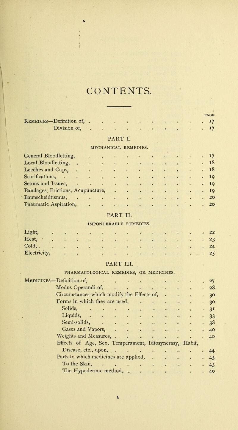 CONTENTS. PAGfe Remedies—Definition of, 17 Division of, , . . . . . . . . -17 PART I. MECHANICAL REMEDIES. General Bloodletting, 17 Local Bloodletting, 18 Leeches and Cups, ........... 18 Scarifications, 19 Setons and Issues, 19 Bandages, Frictions, Acupuncture, 19 Baunscheidtismus, 20 Pneumatic Aspiration, .20 PART 11. IMPONDERABLE REMEDIES. Light, . I 22 Heat, • . . . 23 Cold, 24 Electricity, . 25 PART III. PHARMACOLOGICAL REMEDIES, OR MEDICINES. Medicines—Definition of, 27 Modus Operandi of, . . 28 Circumstances which modify the Effects of, . . . . 30 Forms in which they are used, ...... 30 Solids, , .. ., . .31 Liquids, . . . . . . ... . .33 Semi-solids, . . . -38 Gases and Vapors, ......... 40 Weights and Measures, 40 E-ffects of Age, Sex, Temperament, Idiosyncrasy, Habit, Disease, etc.^ upon, . . 44 Parts to which medicines are applied, . . . •45 To the Skin, , . . ... ... .45 The Hypodermic method,, ., . ., . .. . 46