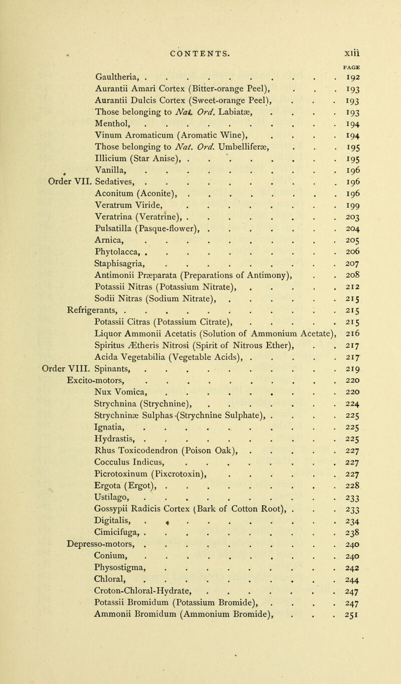 PAGE Gaultheria, 192 Aurantii Amari Cortex (Bitter-orange Peel), . • • ^93 Aurantii Dulcis Cortex (Sweet-orange Peel), . . -193 Those belonging to iVat Labiatse, . . . '193 Menthol, 194 Vinum Aromaticum (Aromatic Wine), . . . .194 Those belonging to Nat. Ord. Umbelliferse, . . -195 Illicium (Star Anise), . 195 ^ Vanilla, 196 Order VII. Sedatives, 196 Aconitum (Aconite), . . . . . . . .196 Veratrum Viride, .199 Veratrina (Veratrine), 203 Pulsatilla (Pasque-flower), 204 Arnica, 205 Phytolacca 206 Staphisagria, ......... 207 Antimonii Prseparata (Preparations of Antimony), . . 208 Potassii Nitras (Potassium Nitrate), 212 Sodii Nitras (Sodium Nitrate), 215 Refrigerants, 215 Potassii Citras (Potassium Citrate), . . . . .215 Liquor Ammonii Acetatis (Solution of Ammonium Acetate), 216 Spiritus ^theris Nitrosi (Spirit of Nitrous Ether), . .217 Acida Vegetabilia (Vegetable Acids), . . . . .217 Order VIII. Spinants, .219 Excito-motors, 220 Nux Vomica, 220 Strychnina (Strychnine), . . . . . . . 224 Strychninse Sulphas-(Strychnine Sulphate), .... 225 Ignatia, 225 Hydrastis, 225 Rhus Toxicodendron (Poison Oak), ..... 227 Cocculus Indicus, ........ 227 Picrotoxinum (Pixcrotoxin), . . . . . . 227 Ergota (Ergot), 228 Ustilago, 233 Gossypii Radicis Cortex (Bark of Cotton Root), . . . 233 Digitalis, . , 234 Cimicifuga, 238 Depresso-motors, . 240 Conium, 240 Physostigma, ......... 242 Chloral, 244 Croton-Chloral-Hydrate, 247 Potassii Bromidum (Potassium Bromide), .... 247 Ammonii Bromidum (Ammonium Bromide), . . .251