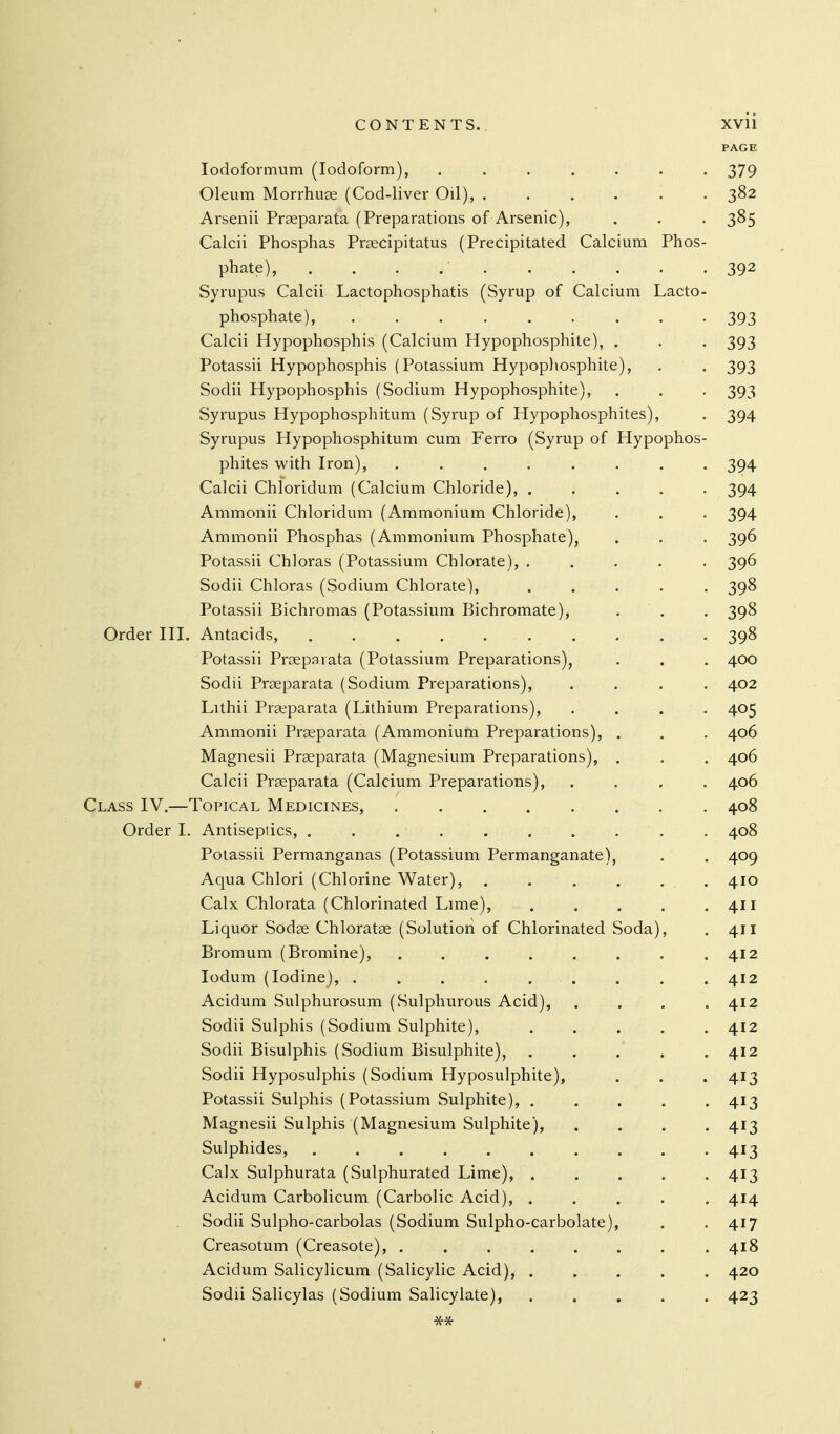 PAGE lodoformum (Iodoform), ....... 379 Oleum Morrhuse (Cod-liver Oil), 382 Arsenii Praeparata (Preparations of Arsenic), . . . 385 Calcii Phosphas Praecipitatus (Precipitated Calcium Phos- phate), . . . 392 Syrupus Calcii Lactophosphatis (Syrup of Calcium Lacto- phosphate), 393 Calcii Hypophosphis (Calcium Hypophosphite), . . . 393 Potassii Hypophosphis (Potassium Hypopliosphite), . . 393 Sodii Hypophosphis (Sodium Hypophosphite), . . . 393 Syrupus Hypophosphitum (Syrup of Hypophosphites), . 394 Syrupus Hypophosphitum cum Ferro (Syrup of Hypophos- phites with Iron), ........ 394 Calcii Chloridum (Calcium Chloride), ..... 394 Ammonii Chloridum (Ammonium Chloride), . . . 394 Ammonii Phosphas (Ammonium Phosphate), . . . 396 Potassii Chloras (Potassium Chlorate), ..... 396 Sodii Chloras (Sodium Chlorate), ..... 398 Potassii Bichromas (Potassium Bichromate), . . . 398 Order III. Antacids, 398 Potassii Proeparata (Potassium Preparations), . . . 400 Sodii Prseparata (Sodium Preparations), .... 402 Lithii Prseparata (Lithium Preparations), .... 405 Ammonii Prseparata (Ammonium Preparations), . . . 406 Magnesii Prseparata (Magnesium Preparations), . . . 406 Calcii Prseparata (Calcium Preparations), .... 406 Class IV.—Topical Medicines, 408 Order I. Antiseptics, 408 Potassii Permanganas (Potassium Permanganate), . . 409 Aqua Chlori (Chlorine Water), 410 Calx Chlorata (Chlorinated Lime), . . . . .411 Liquor Sodae Chloratae (Solution of Chlorinated Soda), . 411 Bromum (Bromine), . , . . . . . .412 lodum (Iodine), . . . . , . . . . 412 Acidum Sulphurosum (Sulphurous Acid), .... 412 Sodii Sulphis (Sodium Sulphite), ..... 412 Sodii Bisulphis (Sodium Bisulphite), . . . , .412 Sodii Hyposulphis (Sodium Hyposulphite), . . . 413 Potassii Sulphis (Potassium Sulphite), . . . . .413 Magnesii Sulphis (Magnesium Sulphite), .... 413 Sulphides, .......... 413 Calx Sulphurata (Sulphurated Lime), . . . . .413 Acidum Carbolicum (Carbolic Acid), ..... 414 Sodii Sulpho-carbolas (Sodium Sulpho-carbolate), . .417 Creasotum (Creasote), ........ 418 Acidum Salicylicum (Salicylic Acid), . ... . . 420 Sodii Salicylas (Sodium Salicylate), 423 ■St*