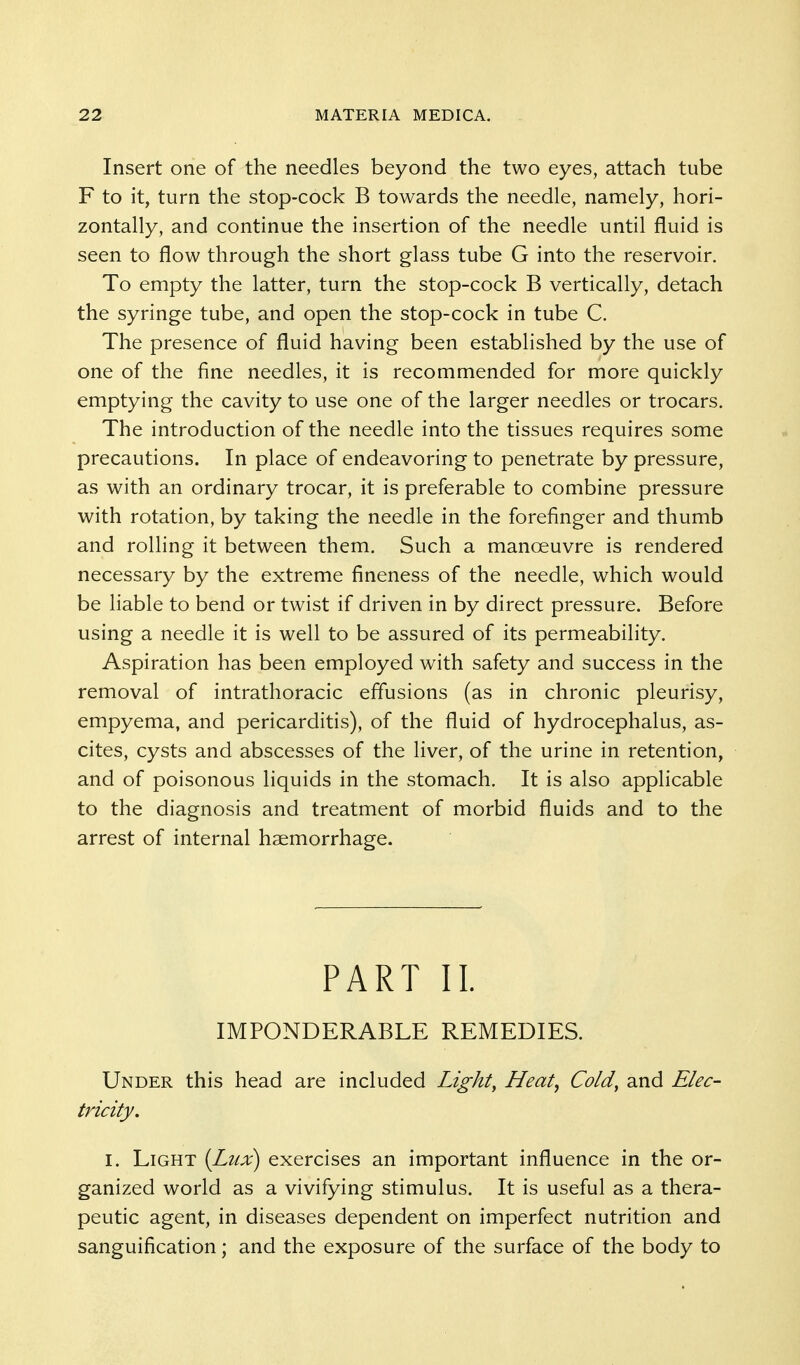 Insert one of the needles beyond the two eyes, attach tube F to it, turn the stop-cock B towards the needle, namely, hori- zontally, and continue the insertion of the needle until fluid is seen to flow through the short glass tube G into the reservoir. To empty the latter, turn the stop-cock B vertically, detach the syringe tube, and open the stop-cock in tube C. The presence of fluid having been established by the use of one of the fine needles, it is recommended for more quickly emptying the cavity to use one of the larger needles or trocars. The introduction of the needle into the tissues requires some precautions. In place of endeavoring to penetrate by pressure, as with an ordinary trocar, it is preferable to combine pressure with rotation, by taking the needle in the forefinger and thumb and rolling it between them. Such a manoeuvre is rendered necessary by the extreme fineness of the needle, which would be liable to bend or twist if driven in by direct pressure. Before using a needle it is well to be assured of its permeability. Aspiration has been employed with safety and success in the removal of intrathoracic effusions (as in chronic pleurisy, empyema, and pericarditis), of the fluid of hydrocephalus, as- cites, cysts and abscesses of the liver, of the urine in retention, and of poisonous liquids in the stomach. It is also applicable to the diagnosis and treatment of morbid fluids and to the arrest of internal haemorrhage. PART 11. IMPONDERABLE REMEDIES. Under this head are included Light, Heat, Cold, and Elec- tricity, I. Light (Lux) exercises an important influence in the or- ganized world as a vivifying stimulus. It is useful as a thera- peutic agent, in diseases dependent on imperfect nutrition and sanguification; and the exposure of the surface of the body to