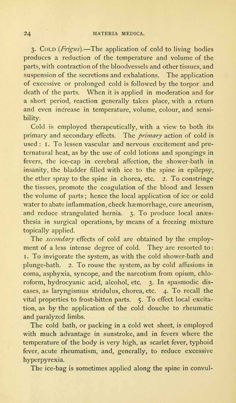 3. Cold [Frigus).—The application of cold to living bodies produces a reduction of the temperature and volume of the parts, with contraction of the bloodvessels and other tissues, and suspension of the secretions and exhalations. The application of excessive or prolonged cold is followed by the torpor and death of the parts. When it is applied in moderation and for a short period, reaction generally takes place, with a return and even increase in temperature, volume, colour, and sensi- bility. Cold is employed therapeutically, with a view to both its primary and secondary effects. The primary action of cold is used : l. To lessen vascular and nervous excitement and pre- ternatural heat, as by the use of cold lotions and spongings in fevers, the ice-cap in cerebral affection, the shower-bath in insanity, the bladder filled with ice to the spine in epilepsy, the ether spray to the spine in chorea, etc. 2. To constringe the tissues, promote the coagulation of the blood and lessen the volume of parts; hence the local application of ice or cold water to abate inflammation, check haemorrhage, cure aneurism, and reduce strangulated hernia. 3. To produce local anaes- thesia in surgical operations, by means of a freezing mixture topically applied. The secondary effects of cold are obtained by the employ- ment of a less intense degree of cold. They are resorted to: I. To invigorate the system, as with the cold shower-bath and plunge-bath. 2. To rouse the system, as by cold affusions in coma, asphyxia, syncope, and the narcotism from opium, chlo- roform, hydrocyanic acid, alcohol, etc. 3. In spasmodic dis- eases, as laryngismus stridulus, chorea, etc. 4. To recall the vital properties to frost-bitten parts. 5. To effect local excita- tion, as by the application of the cold douche to rheumatic and paralyzed limbs. The cold bath, or packing in a cold wet sheet, is employed with much advantage in sunstroke, and in fevers where the temperature of the body is very high, as scarlet fever, typhoid fever, acute rheumatism, and, generally, to reduce excessive hyperpyrexia. The ice-bag is sometimes applied along the spine in convul-