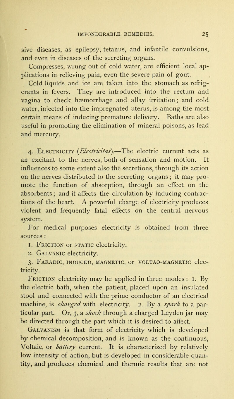 sive diseases, as epilepsy, tetanus, and infantile convulsions, and even in diseases of the secreting organs. Compresses, wrung out of cold water, are efficient local ap- plications in relieving pain, even the severe pain of gout. Cold liquids and ice are taken into the stomach as refrig- erants in fevers. They are introduced into the rectum and vagina to check haemorrhage and allay irritation; and cold water, injected into the impregnated uterus, is among the most certain means of inducing premature delivery. Baths are also useful in promoting the elimination of mineral poisons, as lead and mercury. 4. Electricity {Electricitas).—The electric current acts as an excitant to the nerves, both of sensation and motion. It influences to some extent also the secretions, through its action on the nerves distributed to the secreting organs ; it may pro- mote the function of absorption, through an effect on the absorbents; and it affects the circulation by inducing contrac- tions of the heart. A powerful charge of electricity produces violent and frequently fatal effects on the central nervous system. For medical purposes electricity is obtained from three sources : 1. Friction or static electricity. 2. Galvanic electricity. 3. Faradic, induced, magnetic, or voltao-magnetic elec- tricity. Friction electricity may be applied in three modes : i. By the electric bath, when the patient, placed upon an insulated stool and connected with the prime conductor of an electrical machine, is charged with electricity. 2. By a spark to a par- ticular part Or, 3, a shock through a charged Leyden jar may be directed through the part which it is desired to affect Galvanism is that form of electricity which is developed by chemical decomposition, and is known as the continuous, Voltaic, or battery current. It is characterized by relatively low intensity of action, but is developed in considerable quan- tity, and produces chemical and thermic results that are not