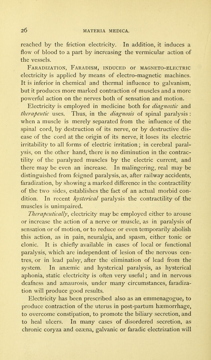 reached by the friction electricity. In addition, it induces a flow of blood to a part by increasing the vermicular action of the vessels. Faradization, Faradism, induced or magneto-electric electricity is applied by means of electro-magnetic machines. It is inferior in chemical and thermal influence to galvanism, but it produces more marked contraction of muscles and a more powerful action on the nerves both of sensation and motion. Electricity is employed in medicine both for diagnostic and therapeutic uses. Thus, in the diagnosis of spinal paralysis : when a muscle is merely separated from the influence of the spinal cord, by destruction of its nerve, or by destructive dis- ease of the cord at the origin of its nerve, it loses its electric irritability to all forms of electric irritation; in cerebral paral- ysis, on the other hand, there is no diminution in the contrac- tility of the paralyzed muscles by the electric current, and there may be even an increase. In malingering, real may be distinguished from feigned paralysis, as, after railway accidents, faradization, by showing a marked difference in the contractility of the two sides, establishes the fact of an actual morbid con- dition. In recent hysterical paralysis the contractility of the muscles is unimpaired. Therapeutically, electricity may be employed either to arouse or increase the action of a nerve or muscle, as in paralysis of sensation or of motion, or to reduce or even temporarily abolish this action, as in pain, neuralgia, and spasm, either tonic or clonic. It is chiefly available in cases of local or functional paralysis, which are independent of lesion of the nervous cen- tres, or in lead palsy, after the elimination of lead from the system. In anaemic and hysterical paralysis, as hysterical aphonia, static electricity is often very useful; and in nervous deafness and amaurosis, under many circumstances, faradiza- tion will produce good results. Electricity has been prescribed also as an emmenagogue, to produce contraction of the uterus in post-partum haemorrhage, to overcome constipation, to promote the biliary secretion, and to heal ulcers. In many cases of disordered secretion, as chronic coryza and ozaena, galvanic or faradic electrization will