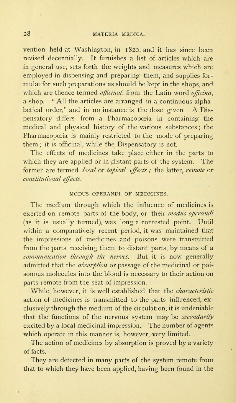 vention held at Washington, in 1820, and it has since been revised decennially. It furnishes a list of articles which are in general use, sets forth the weights and measures which are employed in dispensing and preparing them, and supplies for- mulae for such preparations as should be kept in the shops, and which are thence termed officinal, from the Latin word officina, a shop.  All the articles are arranged in a continuous alpha- betical order, and in no instance is the dose given. A Dis- pensatory differs from a Pharmacopoeia in containing the medical and physical history of the various substances; the Pharmacopoeia is mainly restricted to the mode of preparing them; it is officinal, while the Dispensatory is not. The effects of medicines take place either in the parts to which they are applied or in .distant parts of the system. The former are termed local or topical effects ; the latter, remote or constitutional effects. MODUS OPERANDI OF MEDICINES. The medium through which the influence of medicines is exerted on remote parts of the body, or their modus opei'andi (as it is usually termed), was long a contested point. Until within a comparatively recent period, it was maintained that the impressions of medicines and poisons were transmitted from the parts receiving them to distant parts, by means of a communication througli the nerves. But it is now generally admitted that the absorption or passage of the medicinal or poi- sonous molecules into the blood is necessary to their action on parts remote from the seat of impression. While, however, it is well established that the characteidstic action of medicines is transmitted to the parts influenced, ex- clusively through the medium of the circulation, it is undeniable that the functions of the nervous system may be secondarily excited by a local medicinal impression. The number of agents which operate in this manner is, however, very limited. The action of medicines by absorption is proved by a variety of facts. They are detected in many parts of the system remote from that to which they have been applied, having been found in the