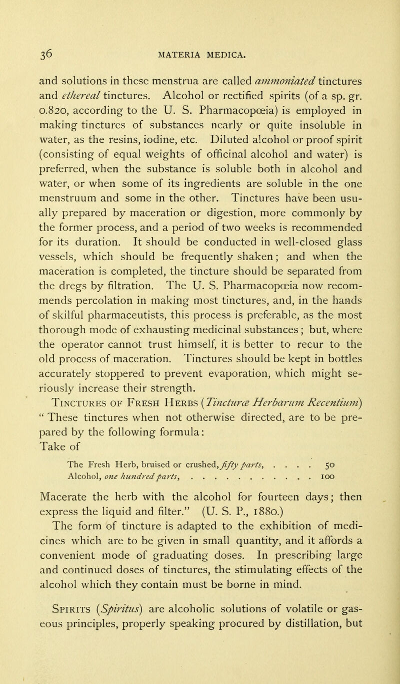 and solutions in these menstrua are called ainmoniated tinctures and ethereal tinctures. Alcohol or rectified spirits (of a sp. gr. 0.820, according to the U. S. Pharmacopoeia) is employed in making tinctures of substances nearly or quite insoluble in water, as the resins, iodine, etc. Diluted alcohol or proof spirit (consisting of equal weights of officinal alcohol and water) is preferred, when the substance is soluble both in alcohol and water, or when some of its ingredients are soluble in the one menstruum and some in the other. Tinctures have been usu- ally prepared by maceration or digestion, more commonly by the former process, and a period of two weeks is recommended for its duration. It should be conducted in well-closed glass vessels, which should be frequently shaken; and when the maceration is completed, the tincture should be separated from the dregs by filtration. The U. S. Pharmacopoeia now recom- mends percolation in making most tinctures, and, in the hands of skilful pharmaceutists, this process is preferable, as the most thorough mode of exhausting medicinal substances ; but, where the operator cannot trust himself, it is better to recur to the old process of maceration. Tinctures should be kept in bottles accurately stoppered to prevent evaporation, which might se- riously increase their strength. Tinctures of Fresh Herbs (Tinciurce Herbariun Recentium)  These tinctures when not otherwise directed, are to be pre- pared by the following formula: Take of The Fresh Herb, bruised or crushed,yf/?j/ parts, .... 50 Alcohol, one hundred parts, 100 Macerate the herb with the alcohol for fourteen days; then express the liquid and filter. (U. S. P., 1880.) The form of tincture is adapted to the exhibition of medi- cines which are to be given in small quantity, and it affords a convenient mode of graduating doses. In prescribing large and continued doses of tinctures, the stimulating efifects of the alcohol which they contain must be borne in mind. Spirits {Spiritus) are alcoholic solutions of volatile or gas- eous principles, properly speaking procured by distillation, but