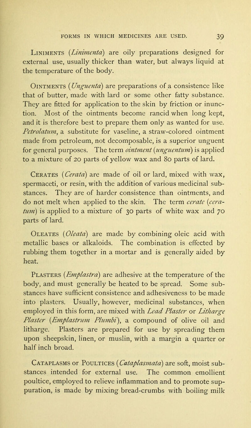 Liniments [Liniinenta) are oily preparations designed for external use, usually thicker than water, but always liquid at the temperature of the body. Ointments {Unguenta) are preparations of a consistence like that of butter, made with lard or some other fatty substance. They are fitted for application to the skin by friction or inunc- tion. Most of the ointments become rancid when long kept, and it is therefore best to prepare them only as wanted for use. Petrolatum^ a substitute for vaseline, a straw-colored ointment made from petroleum, not decomposable, is a superior unguent for general purposes. The term ointment (unguentum) is applied to a mixture of 20 parts of yellow wax and 80 parts of lard. Cerates [Ceratd] are made of oil or lard, mixed with wax, spermaceti, or resin, with the addition of various medicinal sub- stances. They are of harder consistence than ointments, and do not melt when applied to the skin. The term cerate [cera- tum) is applied to a mixture of 30 parts of white wax and 70 parts of lard. Oleates (Oleata) are made by combining oleic acid with metallic bases or alkaloids. The combination is effected by rubbing them together in a mortar and is generally aided by heat. Plasters (Emplastra) are adhesive at the temperature of the body, and must generally be heated to be spread. Some sub- stances have sufficient consistence and adhesiveness to be made into plasters. Usually, however, medicinal substances, when employed in this form, are mixed with Lead Plaster or Litharge Plaster {Emplastrmn Plumbi), a compound of olive oil and litharge. Plasters are prepared for use by spreading them upon sheepskin, linen, or muslin, with a margin a quarter or half inch broad. Cataplasms or Poultices {Cataplasinata) are soft, moist sub- stances intended for external use. The common emollient poultice, employed to relieve inflammation and to promote sup- puration, is made by mixing bread-crumbs with boiling milk