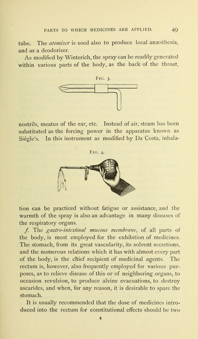 tube. The atomizer is used also to produce local anaesthesia, and as a deodorizer. As modified by Winterich, the spray can be readily generated within various parts of the body, as the back of the throat, Fig. 3. nostrils, meatus of the ear, etc. Instead of air, steam has been substituted as the forcing power in the apparatus known as Siegle's. In this instrument as modified by Da Costa, inhala- FlG. 4. tion can be practiced without fatigue or assistance, and the warmth of the spray is also an advantage in many diseases of the respiratory organs. f. The gastro-mtestinal mucous membrane, of all parts of the body, is most employed for the exhibition of medicines. The stomach, from its great vascularity, its solvent secretions, and the numerous relations which it has with almost every part of the body, is the chief recipient of medicinal agents. The rectum is, however, also frequently employed for various pur- poses, as to relieve disease of this or of neighboring organs, to occasion revulsion, to produce alvine evacuations, to destroy ascarides, and when, for any reason, it is desirable to spare the stomach. It is usually recommended that the dose of medicines intro- duced into the rectum for constitutional effects should be two 4