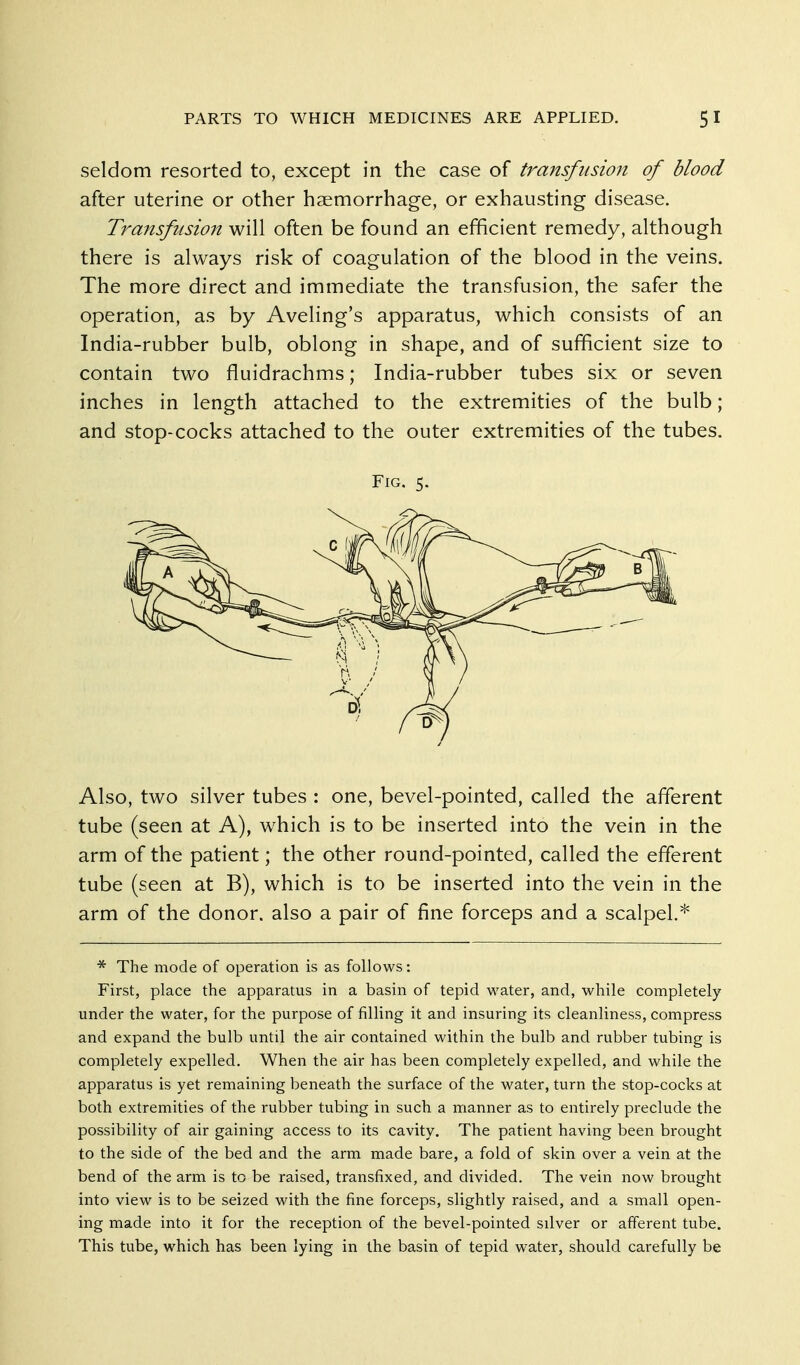 seldom resorted to, except in the case of transfusion of blood after uterine or other haemorrhage, or exhausting disease. Transfusion will often be found an efficient remedy, although there is always risk of coagulation of the blood in the veins. The more direct and immediate the transfusion, the safer the operation, as by Aveling's apparatus, which consists of an India-rubber bulb, oblong in shape, and of sufficient size to contain two fluidrachms; India-rubber tubes six or seven inches in length attached to the extremities of the bulb ; and stop-cocks attached to the outer extremities of the tubes. Also, two silver tubes : one, bevel-pointed, called the afferent tube (seen at A), which is to be inserted into the vein in the arm of the patient; the other round-pointed, called the efferent tube (seen at B), which is to be inserted into the vein in the arm of the donor, also a pair of fine forceps and a scalpel.* * The mode of operation is as follows: First, place the apparatus in a basin of tepid water, and, while completely under the water, for the purpose of filling it and insuring its cleanliness, compress and expand the bulb until the air contained within the bulb and rubber tubing is completely expelled. When the air has been completely expelled, and while the apparatus is yet remaining beneath the surface of the water, turn the stop-cocks at both extremities of the rubber tubing in such a manner as to entirely preclude the possibility of air gaining access to its cavity. The patient having been brought to the side of the bed and the arm made bare, a fold of skin over a vein at the bend of the arm is to be raised, transfixed, and divided. The vein now brought into view is to be seized with the fine forceps, slightly raised, and a small open- ing made into it for the reception of the bevel-pointed silver or afferent tube. This tube, which has been lying in the basin of tepid water, should carefully be Fig. 5.