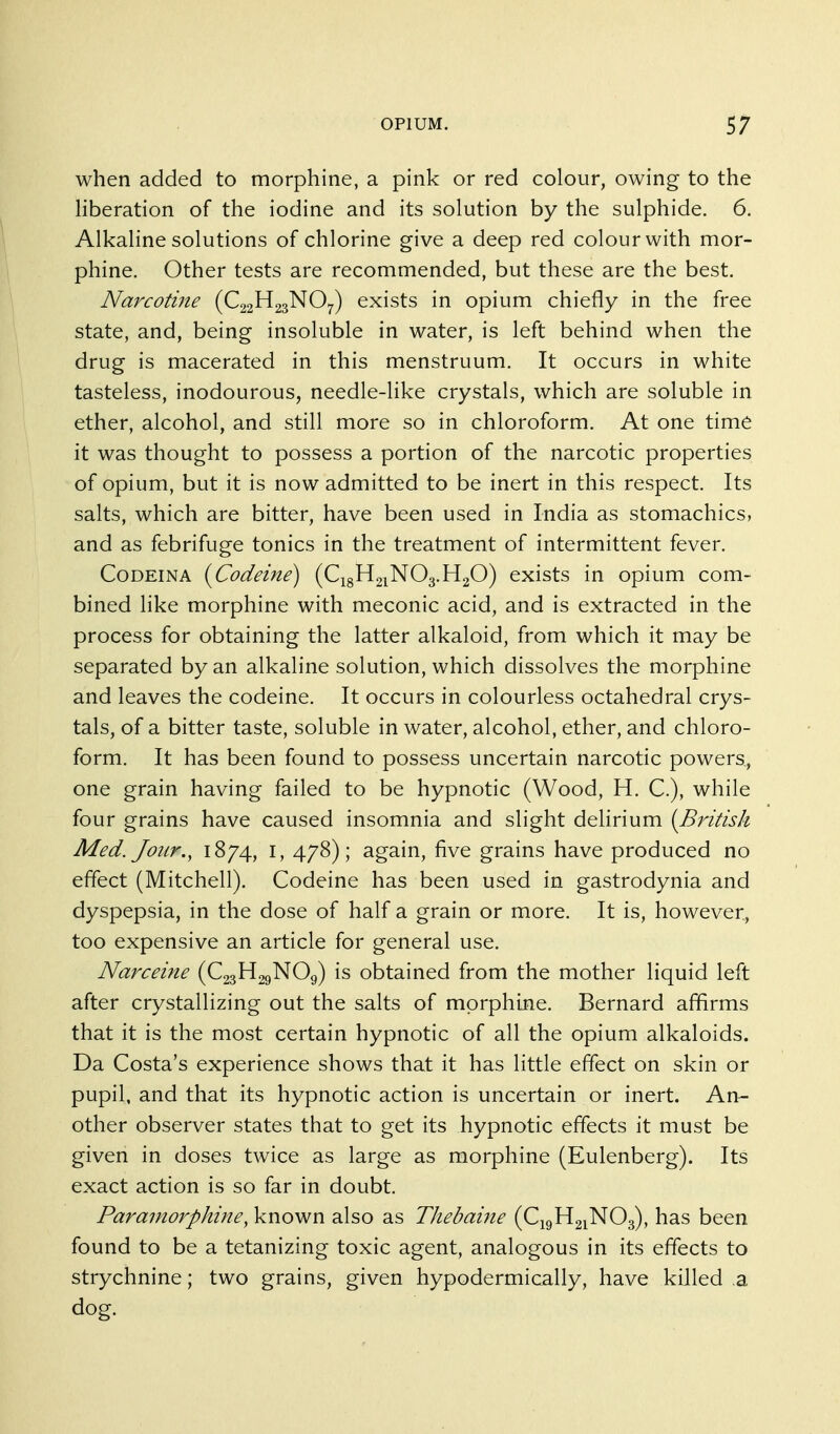 when added to morphine, a pink or red colour, owing to the liberation of the iodine and its solution by the sulphide. 6. Alkaline solutions of chlorine give a deep red colour with mor- phine. Other tests are recommended, but these are the best. Narcotine (C22H23NO7) exists in opium chiefly in the free state, and, being insoluble in water, is left behind when the drug is macerated in this menstruum. It occurs in white tasteless, inodourous, needle-like crystals, which are soluble in ether, alcohol, and still more so in chloroform. At one time it was thought to possess a portion of the narcotic properties of opium, but it is now admitted to be inert in this respect. Its salts, which are bitter, have been used in India as stomachics, and as febrifuge tonics in the treatment of intermittent fever. CoDEiNA {Codeine) (C18H21NO3.H2O) exists in opium com- bined like morphine with meconic acid, and is extracted in the process for obtaining the latter alkaloid, from which it may be separated by an alkaline solution, which dissolves the morphine and leaves the codeine. It occurs in colourless octahedral crys- tals, of a bitter taste, soluble in water, alcohol, ether, and chloro- form. It has been found to possess uncertain narcotic powers, one grain having failed to be hypnotic (Wood, H. C), while four grains have caused insomnia and slight deUrium [British Med. Jour., 1874, I, 478); again, five grains have produced no effect (Mitchell). Codeine has been used in gastrodynia and dyspepsia, in the dose of half a grain or more. It is, however, too expensive an article for general use. Narceine (C23H29NO9) is obtained from the mother liquid left after crystallizing out the salts of morphine. Bernard affirms that it is the most certain hypnotic of all the opium alkaloids. Da Costa's experience shows that it has little effect on skin or pupil, and that its hypnotic action is uncertain or inert. An- other observer states that to get its hypnotic effects it must be given in doses twice as large as morphine (Eulenberg). Its exact action is so far in doubt. Paramorphijte, known also as Thebaine (C19H21NO3), has been found to be a tetanizing toxic agent, analogous in its effects to strychnine; two grains, given hypodermically, have killed .a dog.