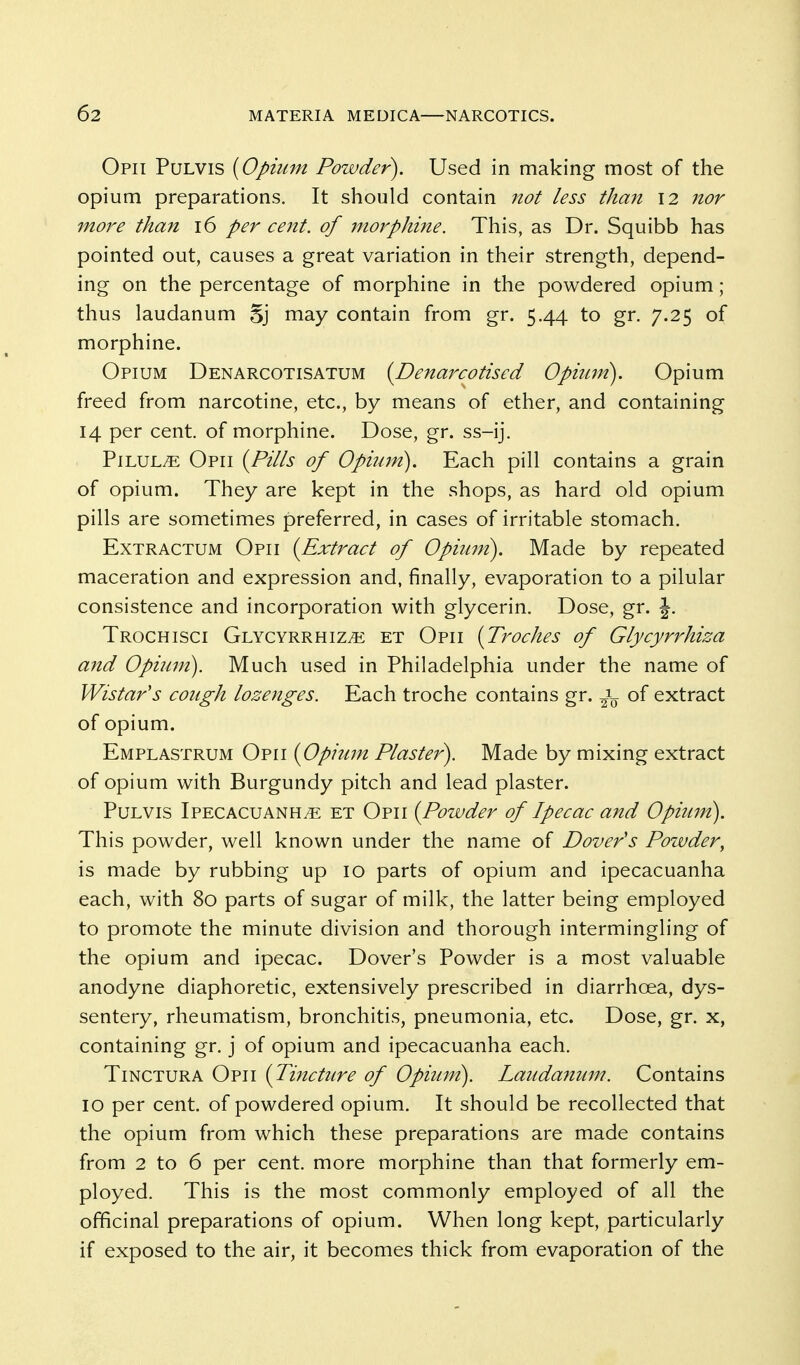 Opii Pulvis {Opium Powder). Used in making most of the opium preparations. It should contain not less than 12 nor more than 16 per cent, of 7iiorphi7ie. This, as Dr. Squibb has pointed out, causes a great variation in their strength, depend- ing on the percentage of morphine in the powdered opium; thus laudanum Sj may contain from gr. 5.44 to gr. 7.25 of morphine. Opium Denarcotisatum (Denarcotised Opium). Opium freed from narcotine, etc., by means of ether, and containing 14 per cent, of morphine. Dose, gr. ss-ij. Pilule Opii (Pills of Opium). Each pill contains a grain of opium. They are kept in the shops, as hard old opium pills are sometimes preferred, in cases of irritable stomach. ExTRactum Opii (Extract of Opiuni). Made by repeated maceration and expression and, finally, evaporation to a pilular consistence and incorporation with glycerin. Dose, gr. J. Trochisci Glycyrrhiz^ et Opii (Troches of Glycyrrhiza and Opium). Much used in Philadelphia under the name of Wistar's cough lozenges. Each troche contains gr. of extract of opium. Emplastrum Opii (Opium Plaster). Made by mixing extract of opium with Burgundy pitch and lead plaster. Pulvis Ipecacuanha et Opii (Powder of Ipecac and Opium). This powder, well known under the name of Dover's Poivder^ is made by rubbing up 10 parts of opium and ipecacuanha each, with 80 parts of sugar of milk, the latter being employed to promote the minute division and thorough intermingling of the opium and ipecac. Dover's Powder is a most valuable anodyne diaphoretic, extensively prescribed in diarrhoea, dys- sentery, rheumatism, bronchitis, pneumonia, etc. Dose, gr. x, containing gr. j of opium and ipecacuanha each. TiNCTURA Opii (Tincture of Opium). Laudanum. Contains 10 per cent, of powdered opium. It should be recollected that the opium from which these preparations are made contains from 2 to 6 per cent, more morphine than that formerly em- ployed. This is the most commonly employed of all the officinal preparations of opium. When long kept, particularly if exposed to the air, it becomes thick from evaporation of the