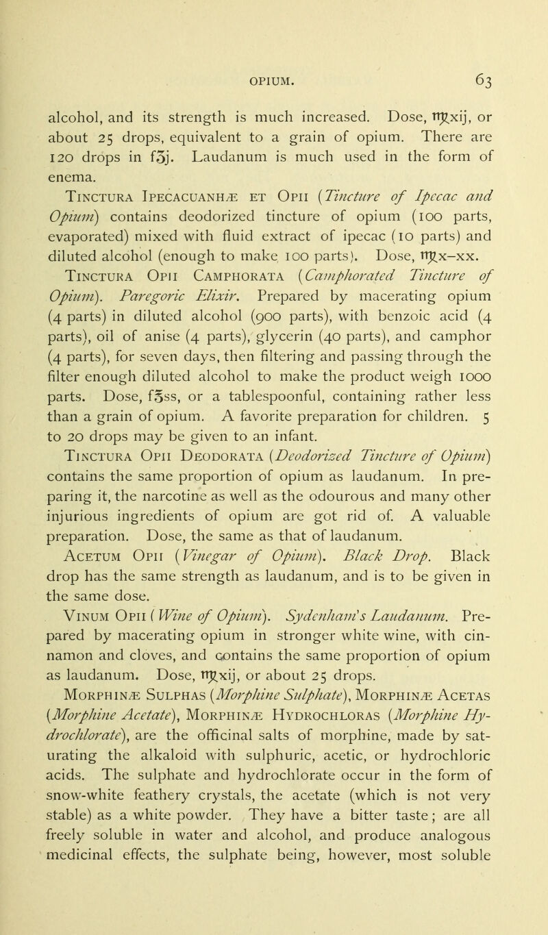 alcohol, and its strength is much increased. Dose, Ti^xij, or about 25 drops, equivalent to a grain of opium. There are 120 drops in f5j. Laudanum is much used in the form of enema. TiNCTURA Ipecacuanha et Opii [Tincture of Ipecac and Opi2ivi) contains deodorized tincture of opium (100 parts, evaporated) mixed with fluid extract of ipecac (10 parts) and diluted alcohol (enough to make 100 parts). Dose, tt^x-xx. TiNCTUKA Opii Camphorata [Canipliorated Tincture of Opium). Paregoric Elixir. Prepared by macerating opium (4 parts) in diluted alcohol (900 parts), with benzoic acid (4 parts), oil of anise (4 parts), glycerin (40 parts), and camphor (4 parts), for seven days, then filtering and passing through the filter enough diluted alcohol to make the product weigh 1000 parts. Dose, f§ss, or a tablespoonful, containing rather less than a grain of opium. A favorite preparation for children. 5 to 20 drops may be given to an infant. TiNCTURA Opii T)e,oy)ORKi:k [Deodorized Tincture of Opium) contains the same proportion of opium as laudanum. In pre- paring it, the narcotine as well as the odourous and many other injurious ingredients of opium are got rid of A valuable preparation. Dose, the same as that of laudanum. AcETUM Opii [Vinegar of Opium). Black Drop. Black drop has the same strength as laudanum, and is to be given in the same dose. ViNUM Opii ( Wine of Opiiun). Sydcnliam's Laudamim. Pre- pared by macerating opium in stronger white Vv'ine, with cin- namon and cloves, and contains the same proportion of opium as laudanum. Dose, Ti^^xij, or about 25 drops. Morphine Sulphas [Morpldne Sulphate), Morphine Acetas [Morphine Acetate), Morphine Hydrochloras [Morphine Hy- drochlorate), are the officinal salts of morphine, made by sat- urating the alkaloid w^th sulphuric, acetic, or hydrochloric acids. The sulphate and hydrochlorate occur in the form of snow-white feathery crystals, the acetate (which is not very stable) as a white powder. They have a bitter taste; are all freely soluble in water and alcohol, and produce analogous medicinal effects, the sulphate being, however, most soluble