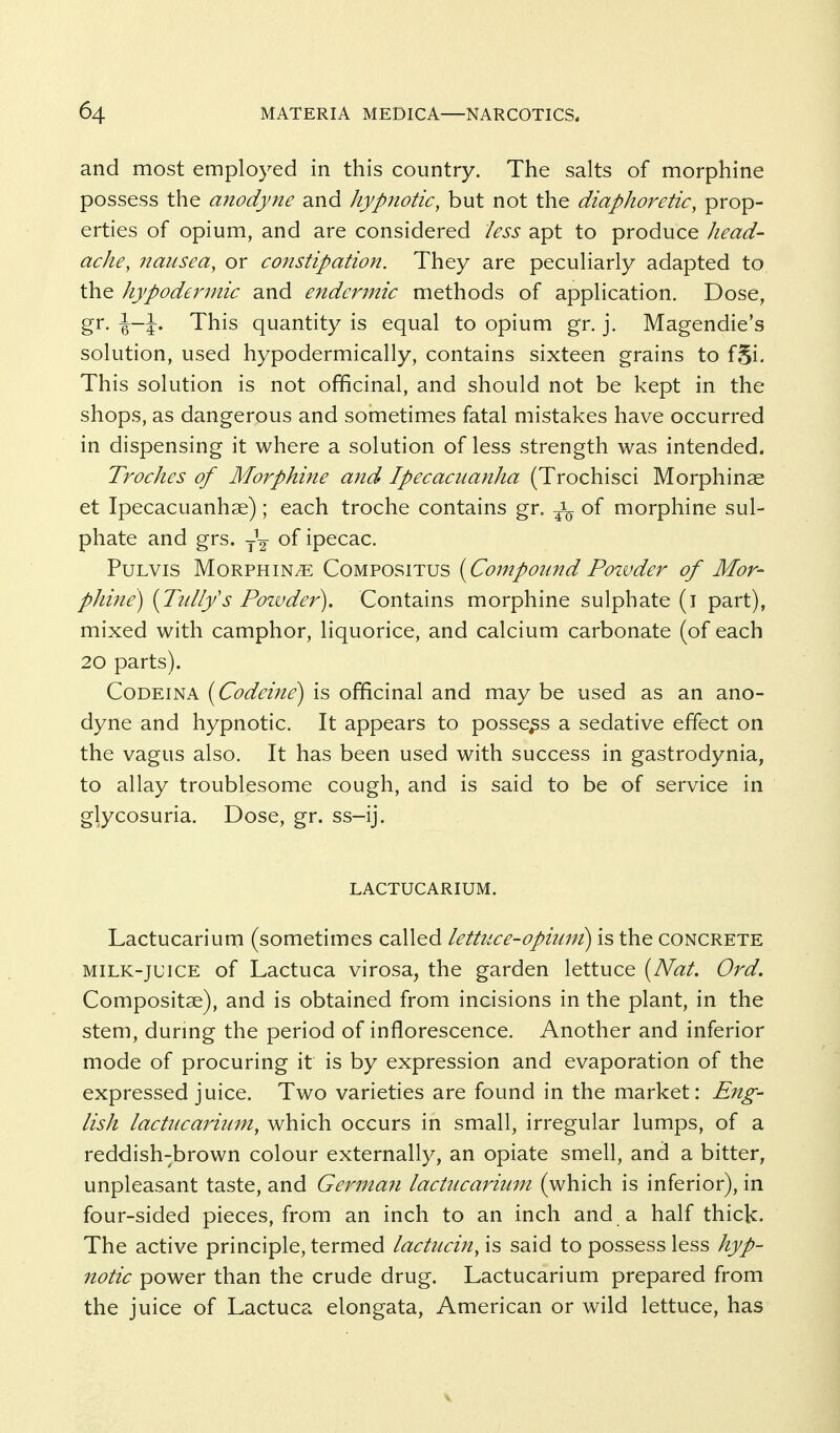 and most employed in this country. The salts of morphine possess the anodyne and hypnotic, but not the diaphoretic, prop- erties of opium, and are considered less apt to produce head- ache, nausea, or constipation. They are peculiarly adapted to the hypodermic and endermic methods of application. Dose, gr. \-\. This quantity is equal to opium gr. j. Magendie's solution, used hypodermically, contains sixteen grains to f,5i. This solution is not officinal, and should not be kept in the shops, as dangerous and sometimes fatal mistakes have occurred in dispensing it where a solution of less strength was intended. Troches of Morphi?ie and Ipecacuanha (Trochisci Morphinae et Ipecacuanhse); each troche contains gr. ^-^ of morphine sul- phate and grs. ---^ of ipecac. PuLVis MoRPHiNiE CoMPOSiTUS {Co?npound Pozvdcr of Mor- phine) {Tuliys Powder). Contains morphine sulphate (i part), mixed with camphor, liquorice, and calcium carbonate (of each 20 parts). CoDEiNA [Codeine) is officinal and may be used as an ano- dyne and hypnotic. It appears to possess a sedative effect on the vagus also. It has been used with success in gastrodynia, to allay troublesome cough, and is said to be of service in glycosuria. Dose, gr. ss-ij. LACTUCARIUM. Lactucarium (sometimes called lettuce-opium) is the concrete MILK-JUICE of Lactuca virosa, the garden lettuce [Nat. Ord. Compositae), and is obtained from incisions in the plant, in the stem, durmg the period of inflorescence. Another and inferior mode of procuring it is by expression and evaporation of the expressed juice. Two varieties are found in the market: Eng- lish lactucarium, which occurs in small, irregular lumps, of a reddish-brown colour externally, an opiate smell, and a bitter, unpleasant taste, and Gerinan lactucarium (which is inferior), in four-sided pieces, from an inch to an inch and a half thick. The active principle, termed lactucin, is said to possess less hyp- notic power than the crude drug. Lactucarium prepared from the juice of Lactuca elongata, American or wild lettuce, has V