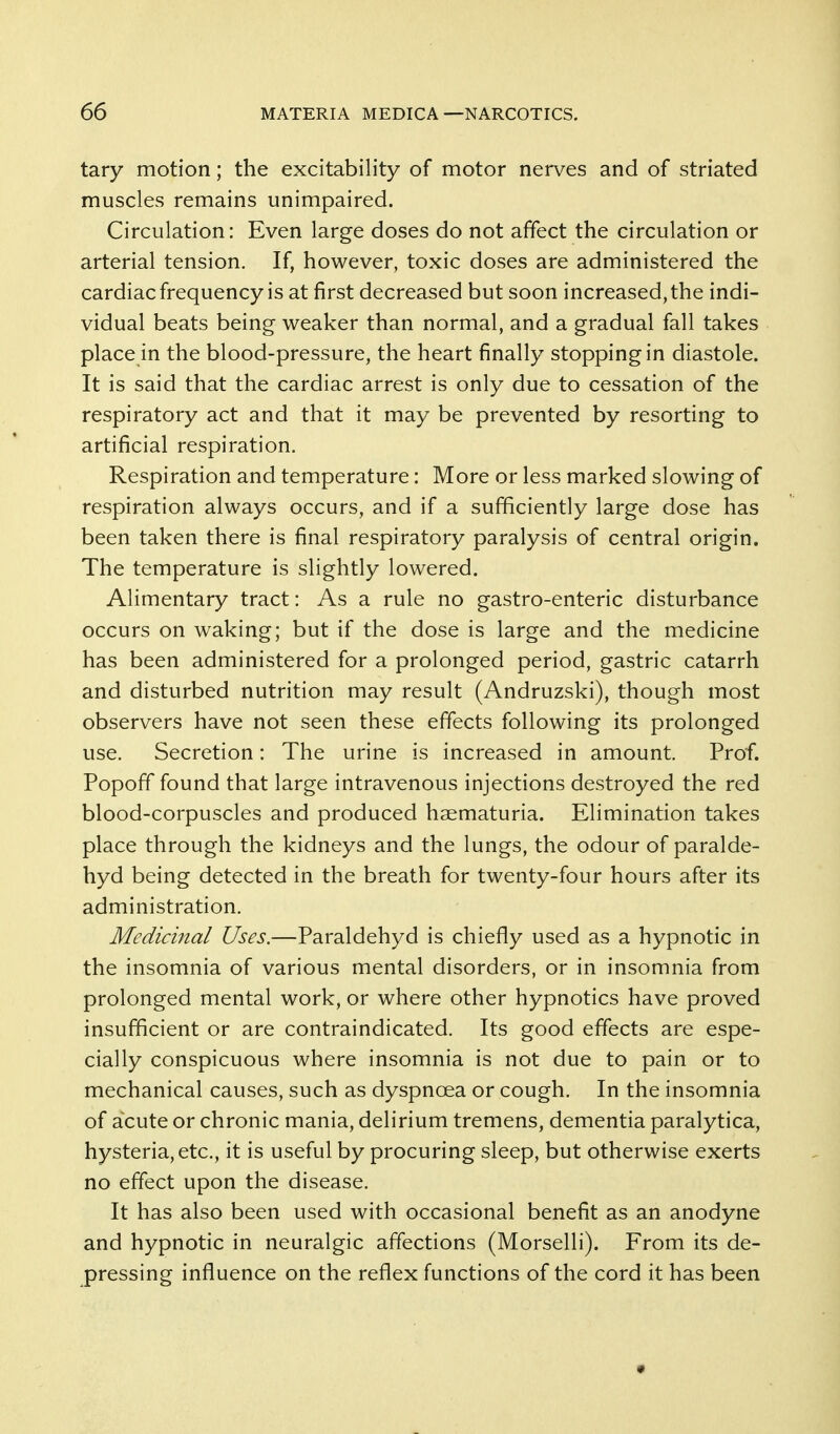 tary motion; the excitability of motor nerves and of striated muscles remains unimpaired. Circulation: Even large doses do not affect the circulation or arterial tension. If, however, toxic doses are administered the cardiac frequency is at first decreased but soon increased, the indi- vidual beats being weaker than normal, and a gradual fall takes place in the blood-pressure, the heart finally stopping in diastole. It is said that the cardiac arrest is only due to cessation of the respiratory act and that it may be prevented by resorting to artificial respiration. Respiration and temperature: More or less marked slowing of respiration always occurs, and if a sufficiently large dose has been taken there is final respiratory paralysis of central origin. The temperature is slightly lowered. Alimentary tract: As a rule no gastro-enteric disturbance occurs on waking; but if the dose is large and the medicine has been administered for a prolonged period, gastric catarrh and disturbed nutrition may result (Andruzski), though most observers have not seen these effects following its prolonged use. Secretion: The urine is increased in amount. Prof. Popoff' found that large intravenous injections destroyed the red blood-corpuscles and produced haematuria. Elimination takes place through the kidneys and the lungs, the odour of paralde- hyd being detected in the breath for twenty-four hours after its administration. Medicinal Uses.—Paraldehyd is chiefly used as a hypnotic in the insomnia of various mental disorders, or in insomnia from prolonged mental work, or where other hypnotics have proved insufficient or are contraindicated. Its good effects are espe- cially conspicuous where insomnia is not due to pain or to mechanical causes, such as dyspnoea or cough. In the insomnia of acute or chronic mania, delirium tremens, dementia paralytica, hysteria, etc., it is useful by procuring sleep, but otherwise exerts no effect upon the disease. It has also been used with occasional benefit as an anodyne and hypnotic in neuralgic affections (Morselli). From its de- pressing influence on the reflex functions of the cord it has been