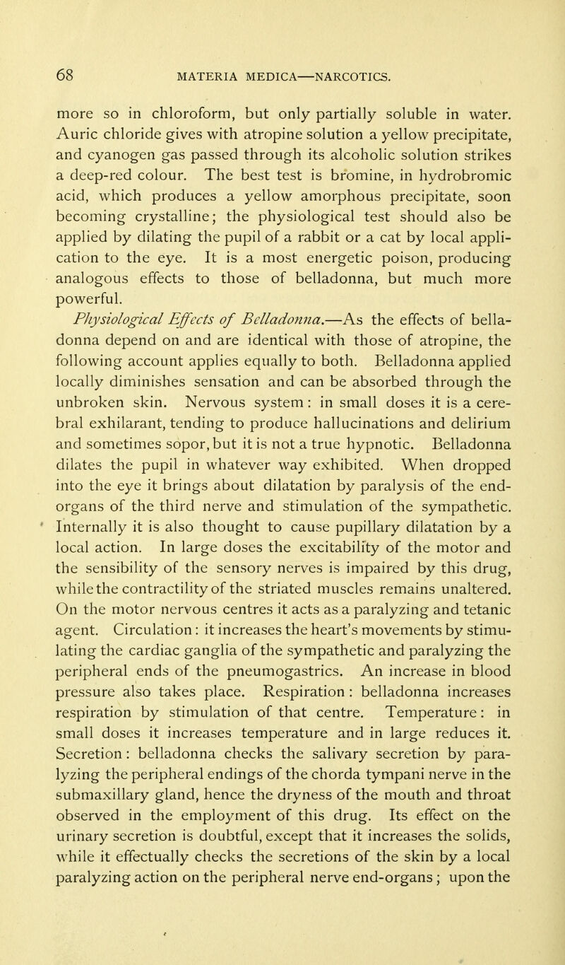 more so in chloroform, but only partially soluble in water. Auric chloride gives with atropine solution a yellow precipitate, and cyanogen gas passed through its alcoholic solution strikes a deep-red colour. The best test is bromine, in hydrobromic acid, which produces a yellow amorphous precipitate, soon becoming crystalline; the physiological test should also be applied by dilating the pupil of a rabbit or a cat by local appli- cation to the eye. It is a most energetic poison, producing analogous effects to those of belladonna, but much more powerful. Physiological Effects of Belladonna.—As the effects of bella- donna depend on and are identical with those of atropine, the following account applies equally to both. Belladonna applied locally diminishes sensation and can be absorbed through the unbroken skin. Nervous system: in small doses it is a cere- bral exhilarant, tending to produce hallucinations and delirium and sometimes sopor, but it is not a true hypnotic. Belladonna dilates the pupil in whatever way exhibited. When dropped into the eye it brings about dilatation by paralysis of the end- organs of the third nerve and stimulation of the sympathetic. Internally it is also thought to cause pupillary dilatation by a local action. In large doses the excitability of the motor and the sensibility of the sensory nerves is impaired by this drug, while the contractility of the striated muscles remains unaltered. On the motor nervous centres it acts as a paralyzing and tetanic agent. Circulation: it increases the heart's movements by stimu- lating the cardiac ganglia of the sympathetic and paralyzing the peripheral ends of the pneumogastrics. An increase in blood pressure also takes place. Respiration : belladonna increases respiration by stimulation of that centre. Temperature: in small doses it increases temperature and in large reduces it. Secretion: belladonna checks the salivary secretion by para- lyzing the peripheral endings of the chorda tympani nerve in the submaxillary gland, hence the dryness of the mouth and throat observed in the employment of this drug. Its effect on the urinary secretion is doubtful, except that it increases the solids, while it effectually checks the secretions of the skin by a local paralyzing action on the peripheral nerve end-organs; upon the