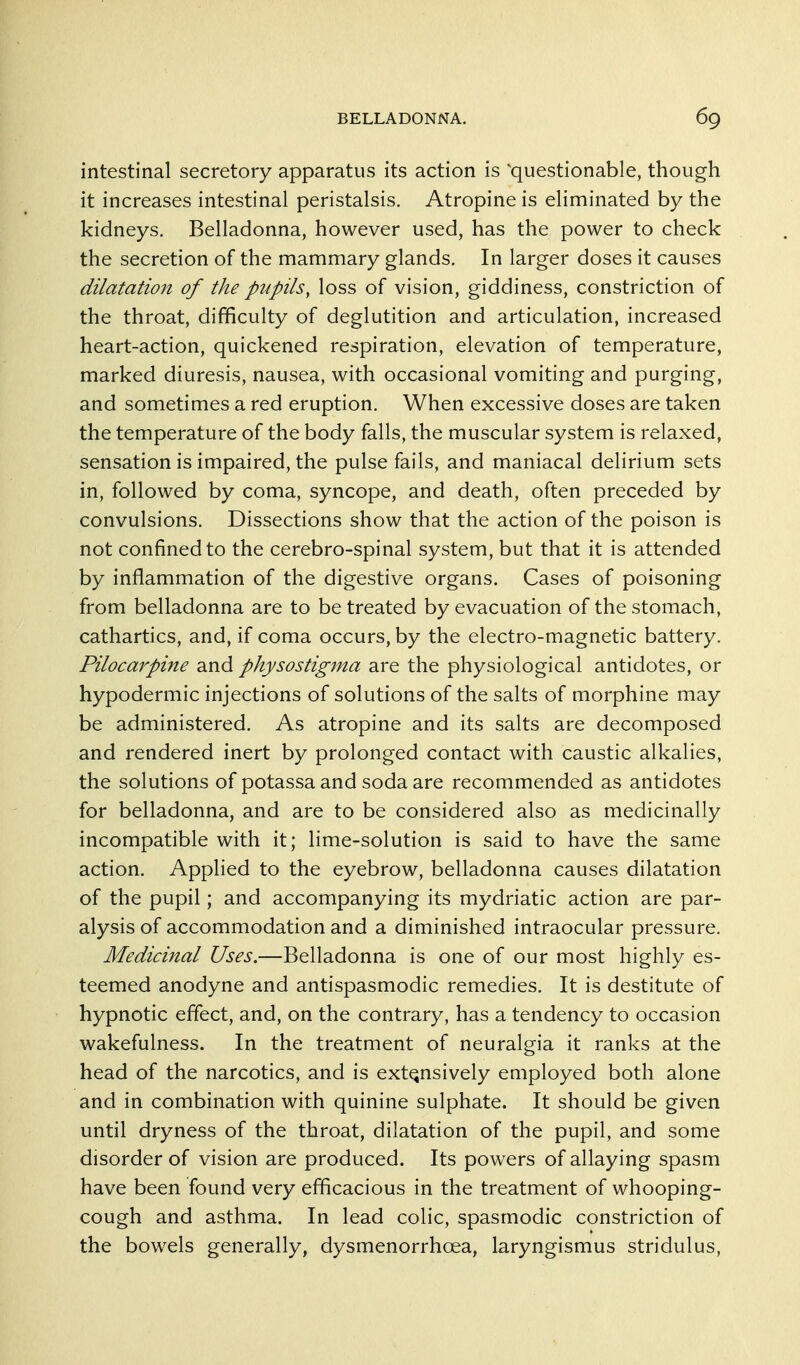 intestinal secretory apparatus its action is 'questionable, though it increases intestinal peristalsis. Atropine is eliminated by the kidneys. Belladonna, however used, has the power to check the secretion of the mammary glands. In larger doses it causes dilatation of the pupils, loss of vision, giddiness, constriction of the throat, difficulty of deglutition and articulation, increased heart-action, quickened respiration, elevation of temperature, marked diuresis, nausea, with occasional vomiting and purging, and sometimes a red eruption. When excessive doses are taken the temperature of the body falls, the muscular system is relaxed, sensation is impaired, the pulse fails, and maniacal delirium sets in, followed by coma, syncope, and death, often preceded by convulsions. Dissections show that the action of the poison is not confined to the cerebro-spinal system, but that it is attended by inflammation of the digestive organs. Cases of poisoning from belladonna are to be treated by evacuation of the stomach, cathartics, and, if coma occurs, by the electro-magnetic battery. Pilocarpine and physostig^na are the physiological antidotes, or hypodermic injections of solutions of the salts of morphine may be administered. As atropine and its salts are decomposed and rendered inert by prolonged contact with caustic alkalies, the solutions of potassa and soda are recommended as antidotes for belladonna, and are to be considered also as medicinally incompatible with it; lime-solution is said to have the same action. Applied to the eyebrow, belladonna causes dilatation of the pupil; and accompanying its mydriatic action are par- alysis of accommodation and a diminished intraocular pressure. Medicinal Uses.—Belladonna is one of our most highly es- teemed anodyne and antispasmodic remedies. It is destitute of hypnotic effect, and, on the contrary, has a tendency to occasion wakefulness. In the treatment of neuralgia it ranks at the head of the narcotics, and is extensively employed both alone and in combination with quinine sulphate. It should be given until dryness of the throat, dilatation of the pupil, and some disorder of vision are produced. Its powers of allaying spasm have been found very efficacious in the treatment of whooping- cough and asthma. In lead colic, spasmodic constriction of the bow^els generally, dysmenorrhoea, laryngismus stridulus.