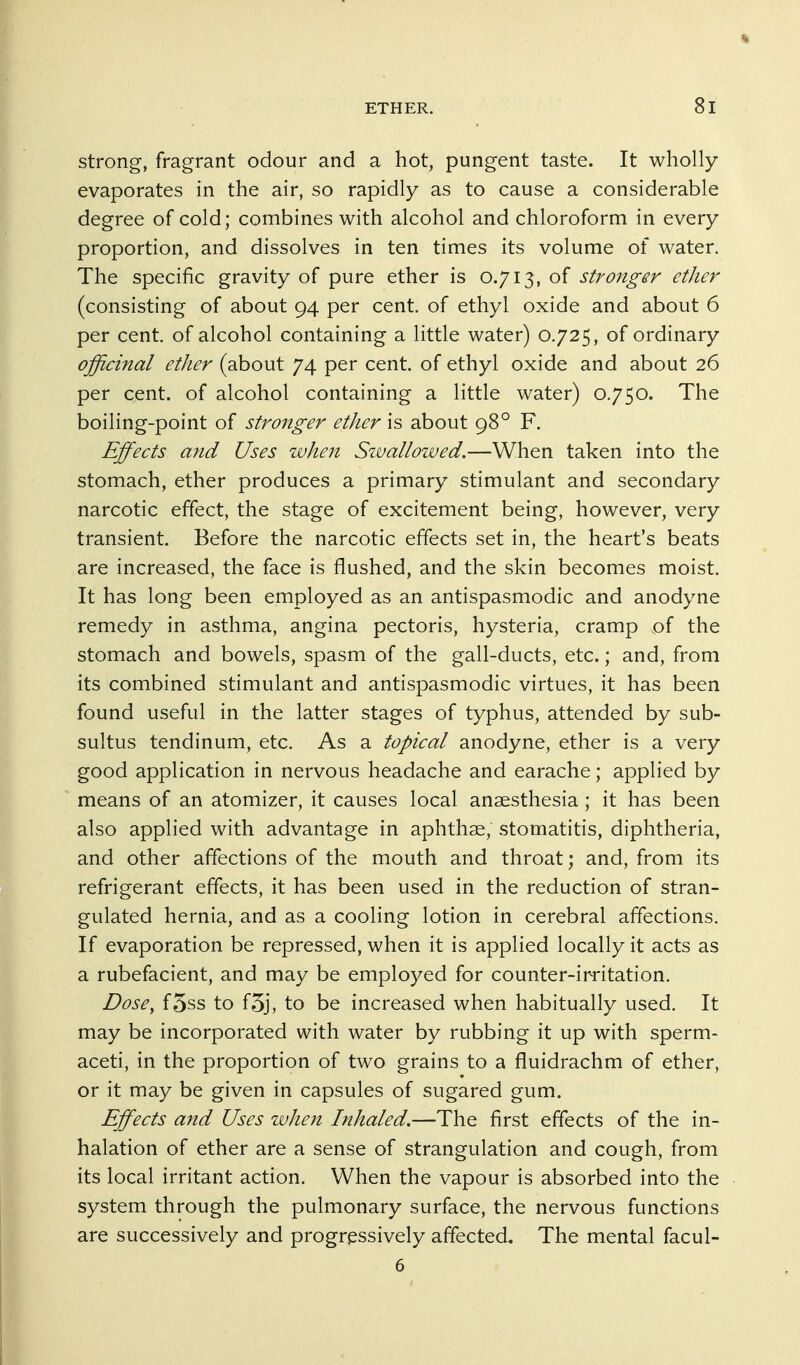 strong, fragrant odour and a hot, pungent taste. It wholly evaporates in the air, so rapidly as to cause a considerable degree of cold; combines with alcohol and chloroform in every proportion, and dissolves in ten times its volume of water. The specific gravity of pure ether is 0.713, of stronger ether (consisting of about 94 per cent, of ethyl oxide and about 6 per cent, of alcohol containing a little water) 0.725, of ordinary officinal ether (about 74 per cent, of ethyl oxide and about 26 per cent, of alcohol containing a little water) 0.750. The boiling-point of stronger ether is about 98° F. Effects and Uses when Szvallowed,—When taken into the stomach, ether produces a primary stimulant and secondary narcotic effect, the stage of excitement being, however, very transient. Before the narcotic effects set in, the heart's beats are increased, the face is flushed, and the skin becomes moist. It has long been employed as an antispasmodic and anodyne remedy in asthma, angina pectoris, hysteria, cramp of the stomach and bowels, spasm of the gall-ducts, etc.; and, from its combined stimulant and antispasmodic virtues, it has been found useful in the latter stages of typhus, attended by sub- sultus tendinum, etc. As a topical anodyne, ether is a very good application in nervous headache and earache; applied by means of an atomizer, it causes local anaesthesia; it has been also applied with advantage in aphthae, stomatitis, diphtheria, and other affections of the mouth and throat; and, from its refrigerant effects, it has been used in the reduction of stran- gulated hernia, and as a cooling lotion in cerebral affections. If evaporation be repressed, when it is applied locally it acts as a rubefacient, and may be employed for counter-irritation. Dose^ f5ss to f5j, to be increased when habitually used. It may be incorporated with water by rubbing it up with sperm- aceti, in the proportion of two grains to a fluidrachm of ether, or it may be given in capsules of sugared gum. Effects and Uses zvhen Inhaled,—The first effects of the in- halation of ether are a sense of strangulation and cough, from its local irritant action. When the vapour is absorbed into the system through the pulmonary surface, the nervous functions are successively and progressively affected. The mental facul- 6