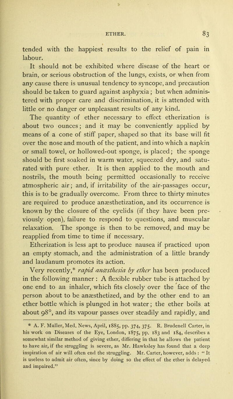 tended with the happiest results to the rehef of pain in labour. It should not be exhibited where disease of the heart or brain, or serious obstruction of the lungs, exists, or when from any cause there is unusual tendency to syncope, and precaution should be taken to guard against asphyxia; but when adminis- tered with proper care and discrimination, it is attended with little or no danger or unpleasant results of any kind. The quantity of ether necessary to effect etherization is about two ounces; and it may be conveniently applied by means of a cone of stiff paper, shaped so that its base will fit over the nose and mouth of the patient, and into which a napkin or small towel, or hoUowed-out sponge, is placed; the sponge should be first soaked in warm water, squeezed dry, and satu- rated with pure ether. It is then applied to the mouth and nostrils, the mouth being permitted occasionally to receive atmospheric air; and, if irritability of the air-passages occur, this is to be gradually overcome. From three to thirty minutes are required to produce anaesthetization, and its occurrence is known by the closure of the eyelids (if they have been pre- viously open), failure to respond to questions, and muscular relaxation. The sponge is then to be removed, and may be reapplied from time to time if necessary. Etherization is less apt to produce nausea if practiced upon an empty stomach, and the administration of a little brandy and laudanum promotes its action. Very recently,* rapid ancesthesia by ether has been produced in the following manner : A flexible rubber tube is attached by one end to an inhaler, which fits closely over the face of the person about to be anaesthetized, and by the other end to an ether bottle which is plunged in hot water; the ether boils at about 98°, and its vapour passes over steadily and rapidly, and * A. F. Muller, Med. News, April, 1885, pp. 374, 375. R. Brudenell Carter, in his work on Diseases of the Eye, London, 1875, PP- ^^3 and 184, describes a somewhat similar method of giving ether, differing in that he allows the patient to have air, if the struggling is severe, as Mr, Hawksley has found that a deep inspiration of air will often end the struggling. Mr, Carter, however, adds :  It is useless to admit air often, since by doing so the effect of the ether is delayed, and impaired,